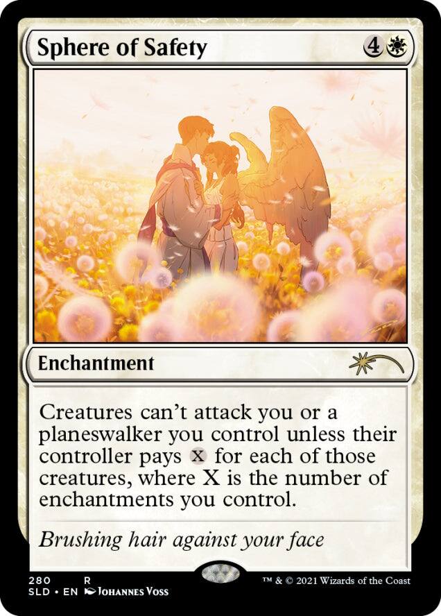 Sphere of Safety  
4  
Enchantment  
Creatures can't attack you or a planeswalker you control unless their controller pays X for each of those creatures, where X is the number of enchantments you control.  
Brushing hair against your face  
280  
SLD • EN  
Johannes Voss  
TM & © 2021 Wizards of the Coast