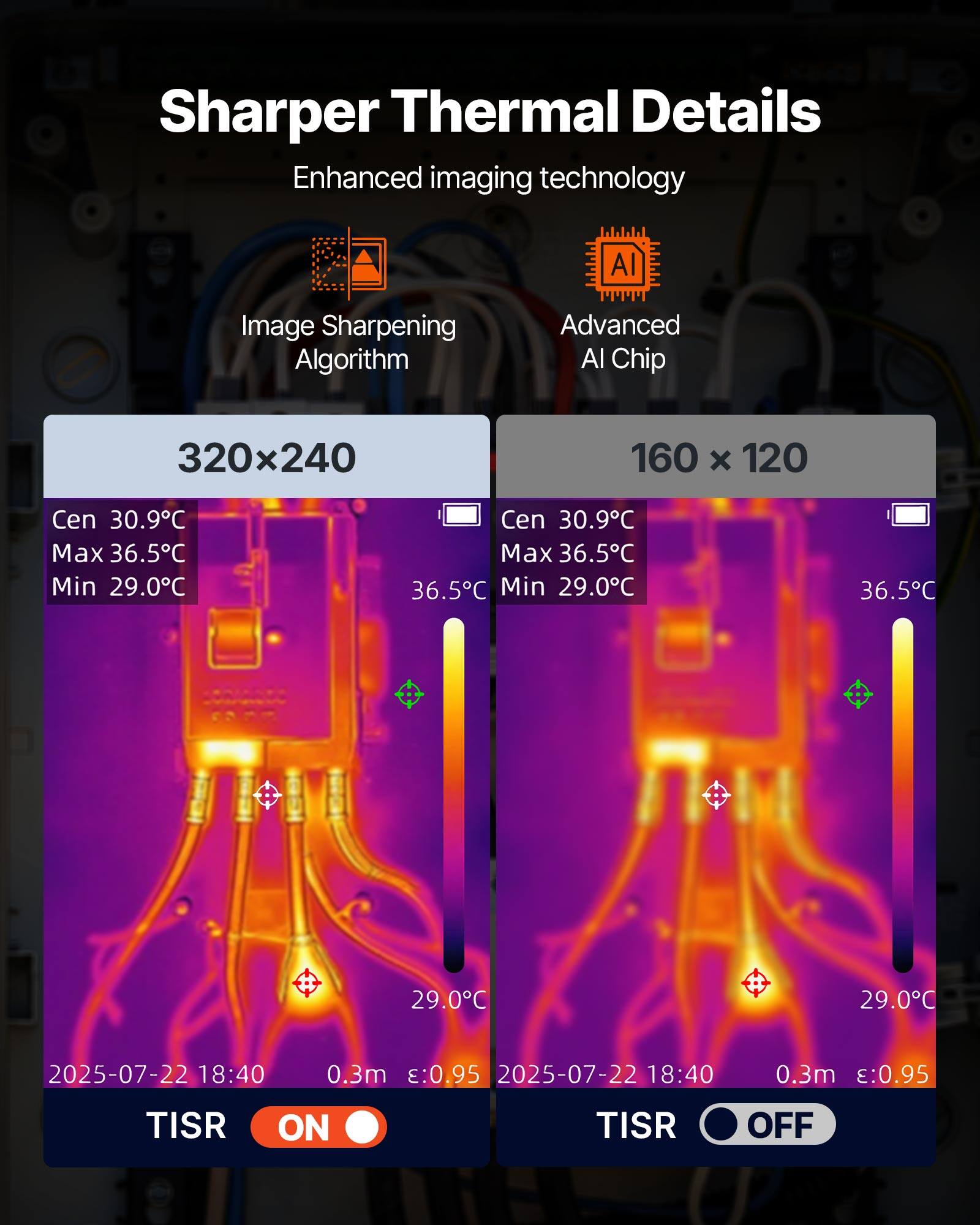 Sharper Thermal Details  
Enhanced imaging technology  
AI Image Sharpening Algorithm  
Advanced AI Chip  

320x240  
Cen 30.9°C  
Max 36.5°C  
Min 29.0°C  

160 x 120  
Cen 30.9°C  
Max 36.5°C  
Min 29.0°C  

2025-07-22 18:40  
0.3m :0.95  

TISR ON  
TISR OFF