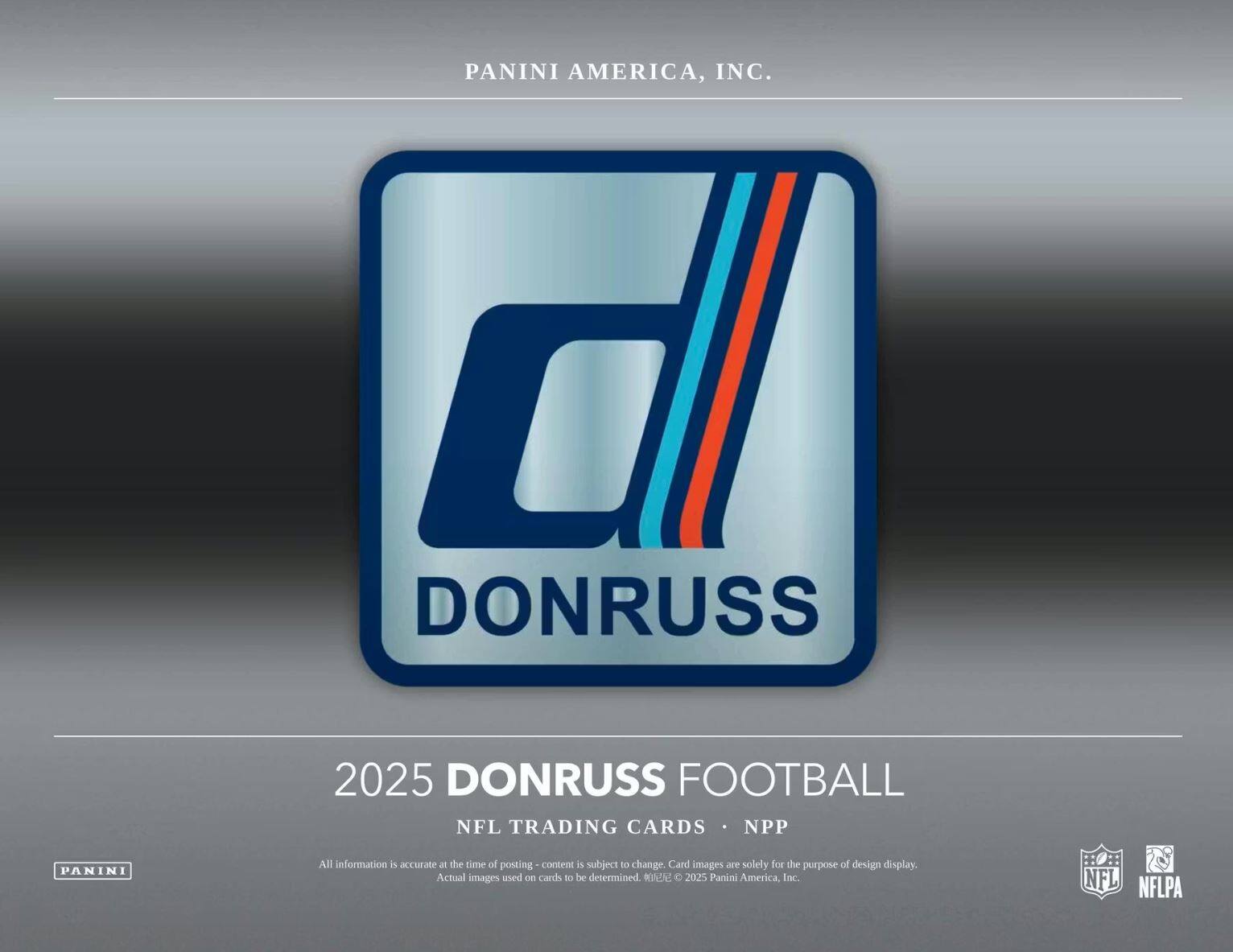 PANINI AMERICA, INC.  
d DONRUSS  
2025 DONRUSS FOOTBALL  
NFL TRADING CARDS • NPP  

All information is accurate at the time of posting - content is subject to change. Card images are solely for the purpose of design display. Actual images used on cards to be determined. © 2025 Panini America, Inc.  
NFL NFLPA