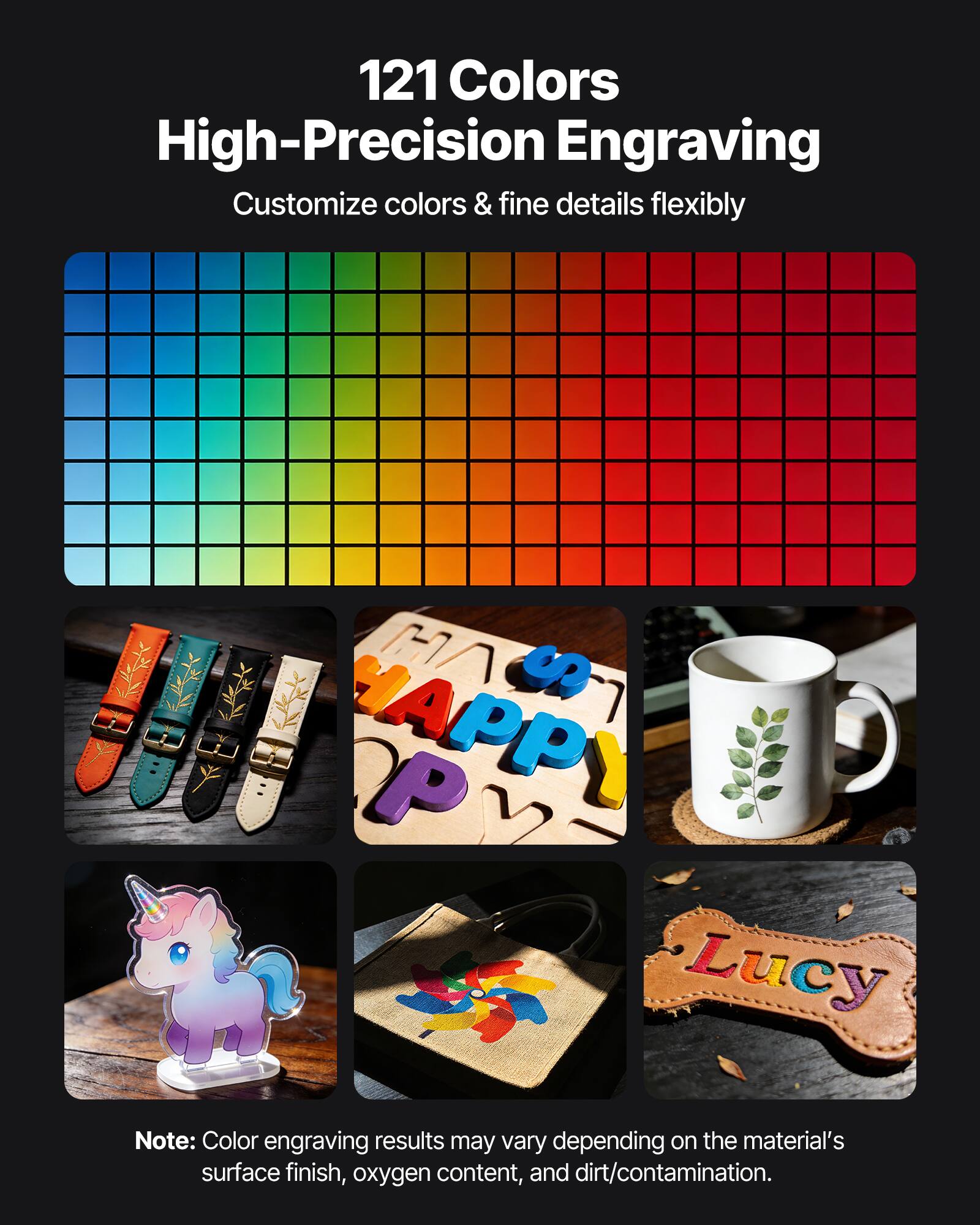 121 Colors High-Precision Engraving  
Customize colors & fine details flexibly  

Note: Color engraving results may vary depending on the material's surface finish, oxygen content, and dirt/contamination.