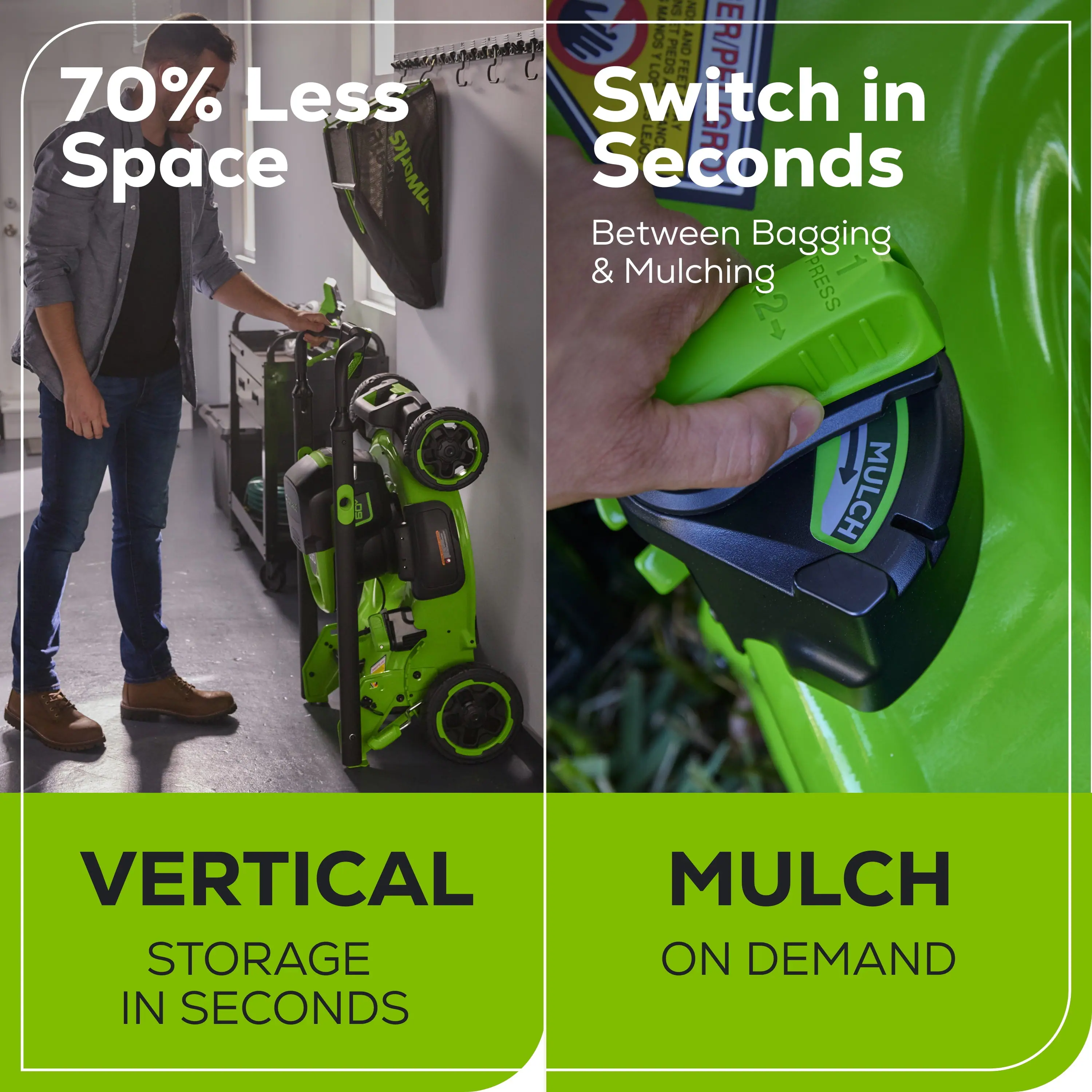 70% Less Space

Switch in Seconds

Between Bagging & Mulching

VERTICAL STORAGE IN SECONDS

MULCH ON DEMAND