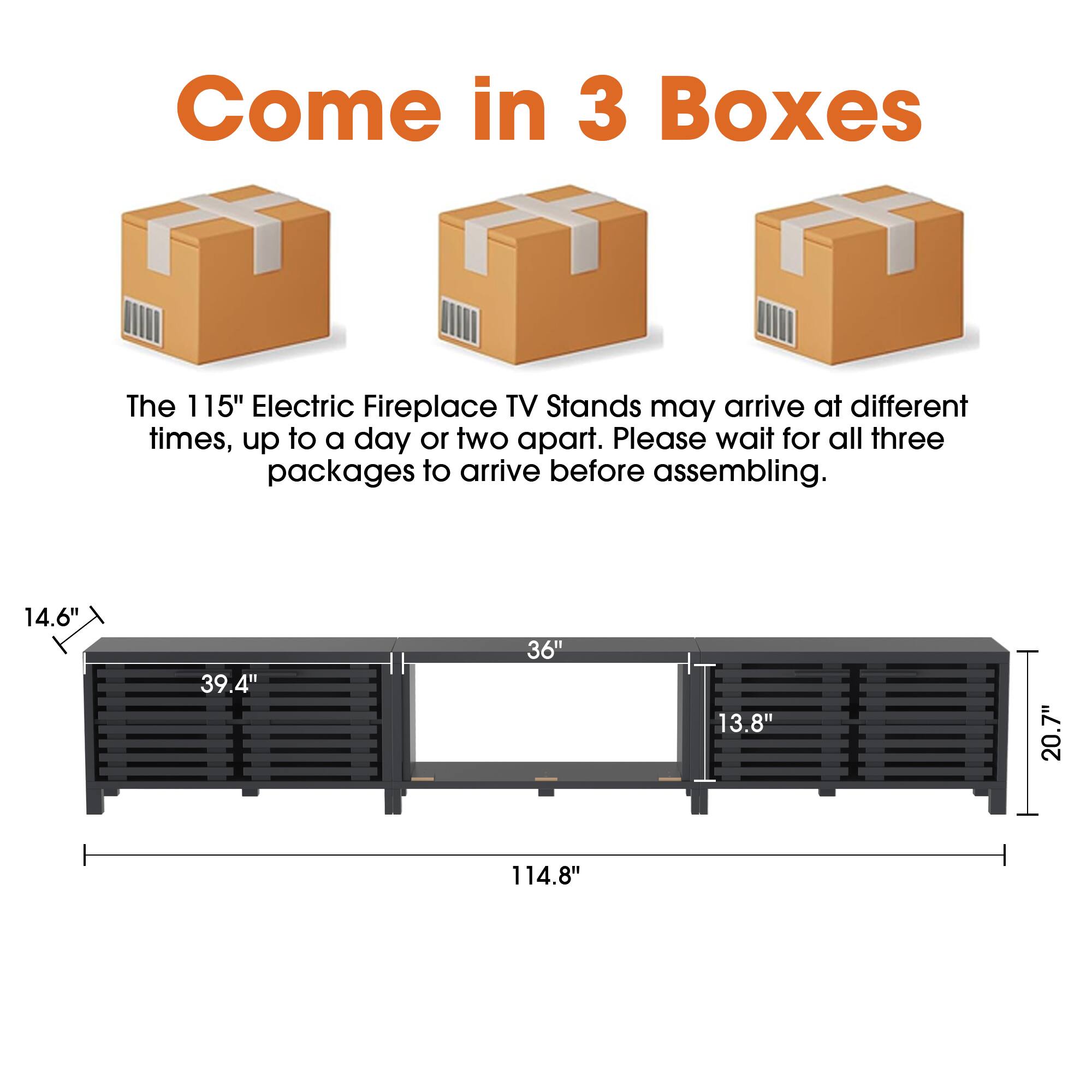 Come in 3 Boxes

The 115" Electric Fireplace TV Stands may arrive at different times, up to a day or two apart. Please wait for all three packages to arrive before assembling.

14.6" 39.4" 36" 13.8" 20.7" 114.8"