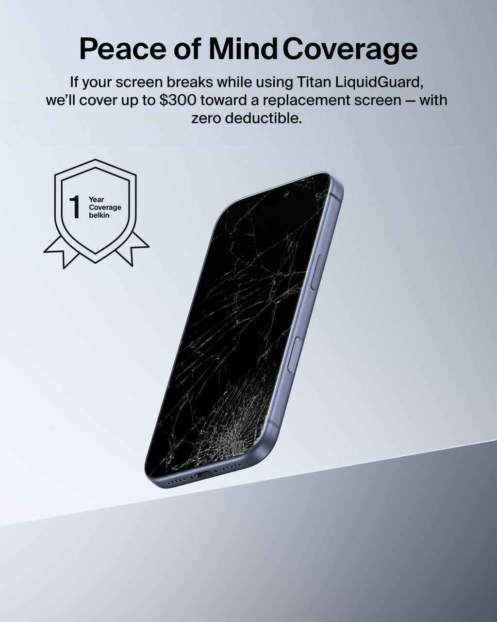 Peace of Mind Coverage

If your screen breaks while using Titan LiquidGuard, we'll cover up to $300 toward a replacement screen – with zero deductible.

Year 1 Coverage
belkin