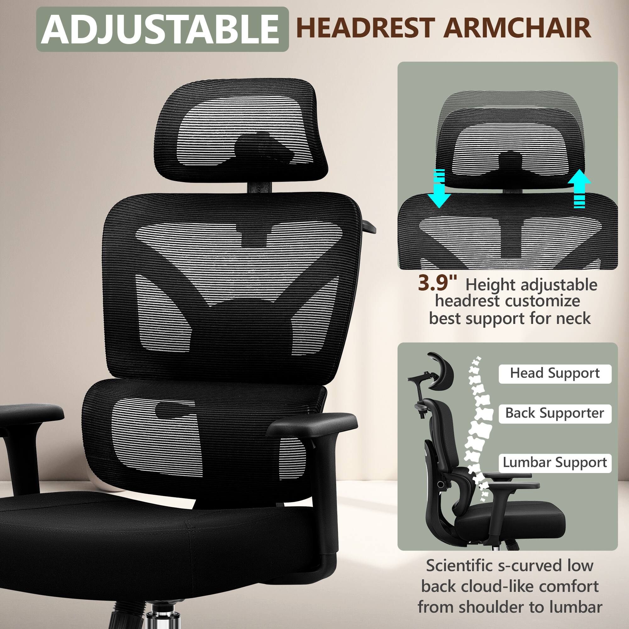 ADJUSTABLE HEADREST ARMCHAIR

3.9" Height adjustable headrest customize best support for neck

Head Support
Back Supporter
Lumbar Support

Scientific s-curved low back cloud-like comfort from shoulder to lumbar