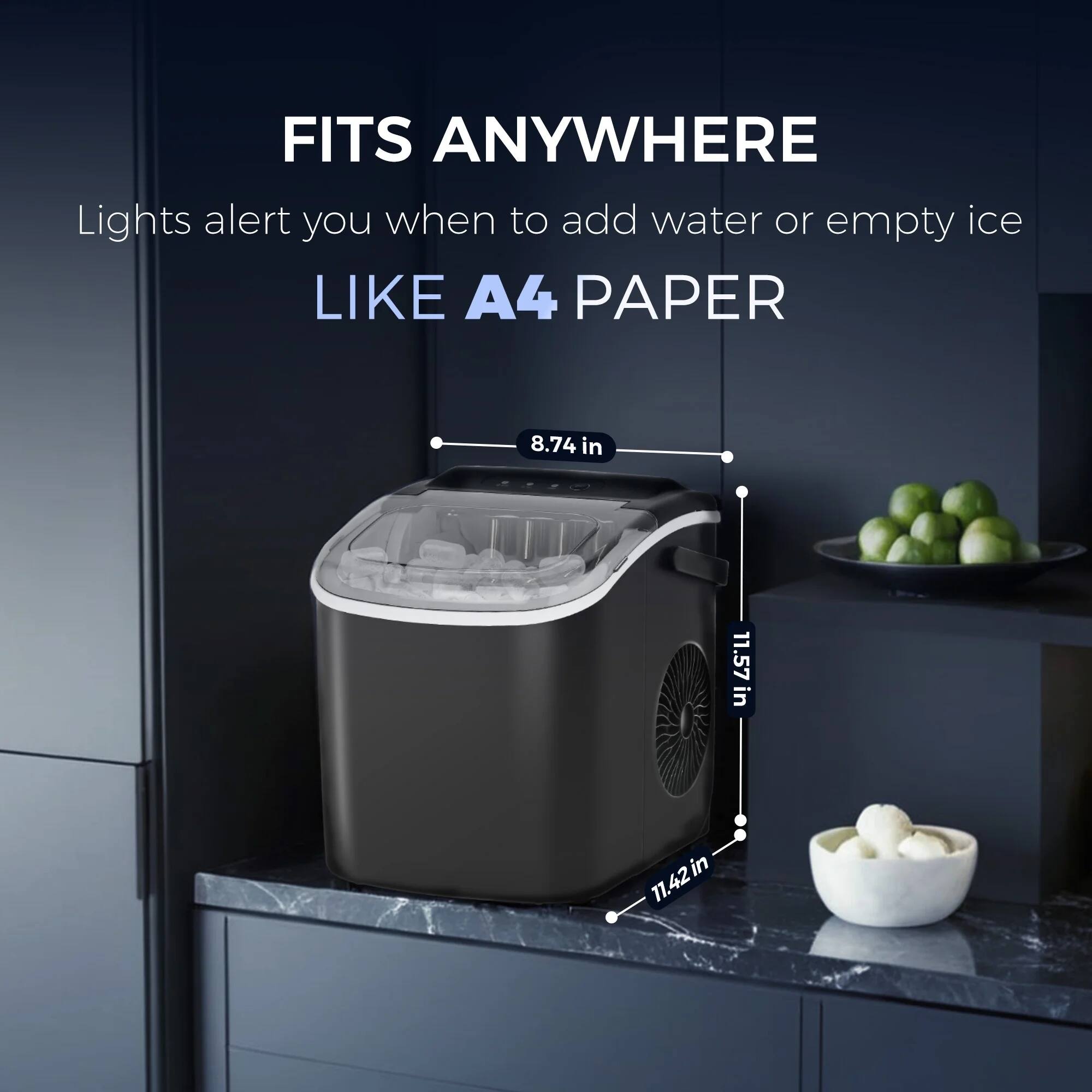 FITS ANYWHERE
Lights alert you when to add water or empty ice
LIKE A4 PAPER
8.74 in
11.57 in
11.42 in