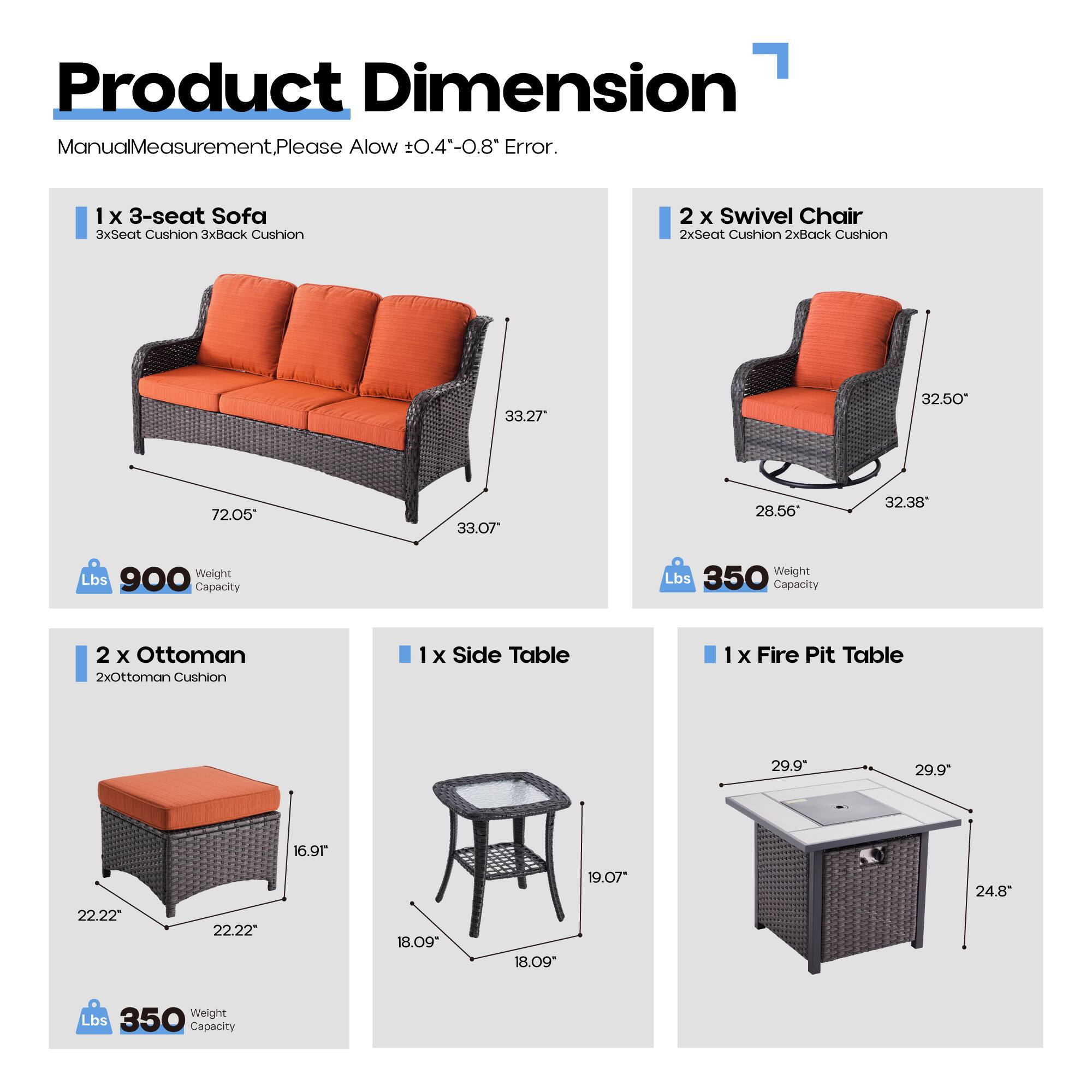 Product Dimension  
Manual Measurement, Please Allow ±0.4"-0.8" Error.

1 x 3-seat Sofa  
3xSeat Cushion 3xBack Cushion  
33.27" x 32.50" x 72.05" x 33.07"  
Weight Capacity: 900 Lbs

2 x Swivel Chair  
2xSeat Cushion 2xBack Cushion  
32.50" x 28.56" x 32.38"  
Weight Capacity: 350 Lbs

2 x Ottoman  
2xOttoman Cushion  
22.22" x 22.22" x 16.91"  
Weight Capacity: 350 Lbs

1 x Side Table  
18.09" x 18.09" x 19.07"  
Weight Capacity: 350 Lbs

1 x Fire Pit Table  
29.9" x 29.9" x 24.8"