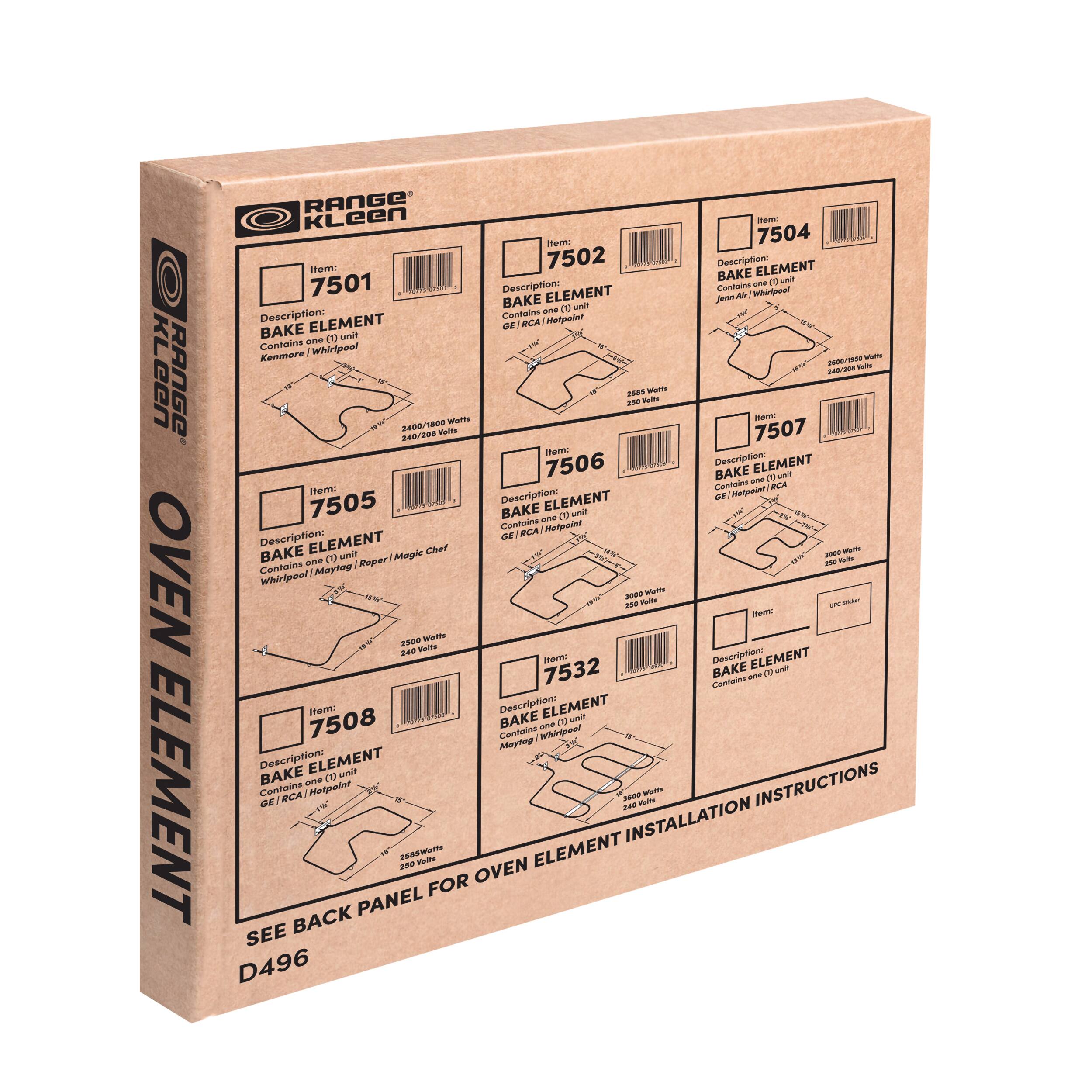 **Kleen Range Oven Element**

**Item: 7501**  
Description: BAKE ELEMENT  
Contains one (1) unit  
Kenmore / Whirlpool / Magic Chef / Maytag / Hotpoint  
2400/1800 Watts  
240/208 Volts  

**Item: 7502**  
Description: BAKE ELEMENT  
Contains one (1) unit  
Kenmore / Whirlpool / Magic Chef / Maytag / Hotpoint  
2500 Watts  
240 Volts  

**Item: 7504**  
Description: BAKE ELEMENT  
Contains one (1) unit  
Kenmore / Whirlpool / Magic Chef / Maytag / Hotpoint  
2500 Watts  
240 Volts  

**Item: 7505**  
Description: BAKE ELEMENT  
Contains one (1) unit  
Kenmore / Whirlpool / Magic Chef / Maytag / Hotpoint  
2900 Watts  
240 Volts  

**Item: 7506**  
Description: BAKE ELEMENT  
Contains one (1) unit  
Kenmore / Whirlpool / Magic Chef / Maytag / Hotpoint  
2500 Watts  
240 Volts  

**Item: 7507**  
Description: BAKE ELEMENT  
Contains one (1) unit  
Kenmore / Whirlpool / Magic Chef / Maytag / Hotpoint  
2500 Watts  
240 Volts  

**Item: 7532**  
Description: BAKE ELEMENT  
Contains one (1) unit  
Kenmore / Whirlpool / Magic Chef / Maytag / Hotpoint  
2500 Watts  
240 Volts  

**Item: 7508**  
Description: BAKE ELEMENT  
Contains one (1) unit  
Kenmore / Whirlpool / Magic Chef / Maytag / Hotpoint  
2500 Watts  
240 Volts  

**SEE BACK PANEL FOR OVEN ELEMENT INSTALLATION INSTRUCTIONS**  
D496