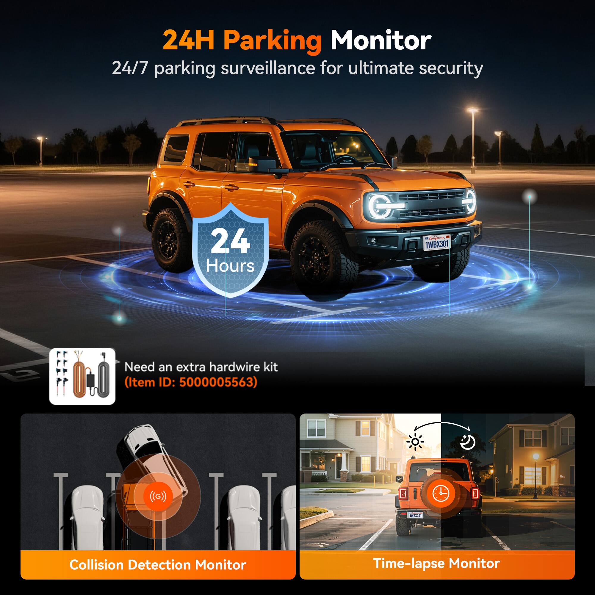 24H Parking Monitor  
24/7 parking surveillance for ultimate security  

24 Hours  

Need an extra hardwire kit (Item ID: 5000005563)  

Collision Detection Monitor  

Time-lapse Monitor