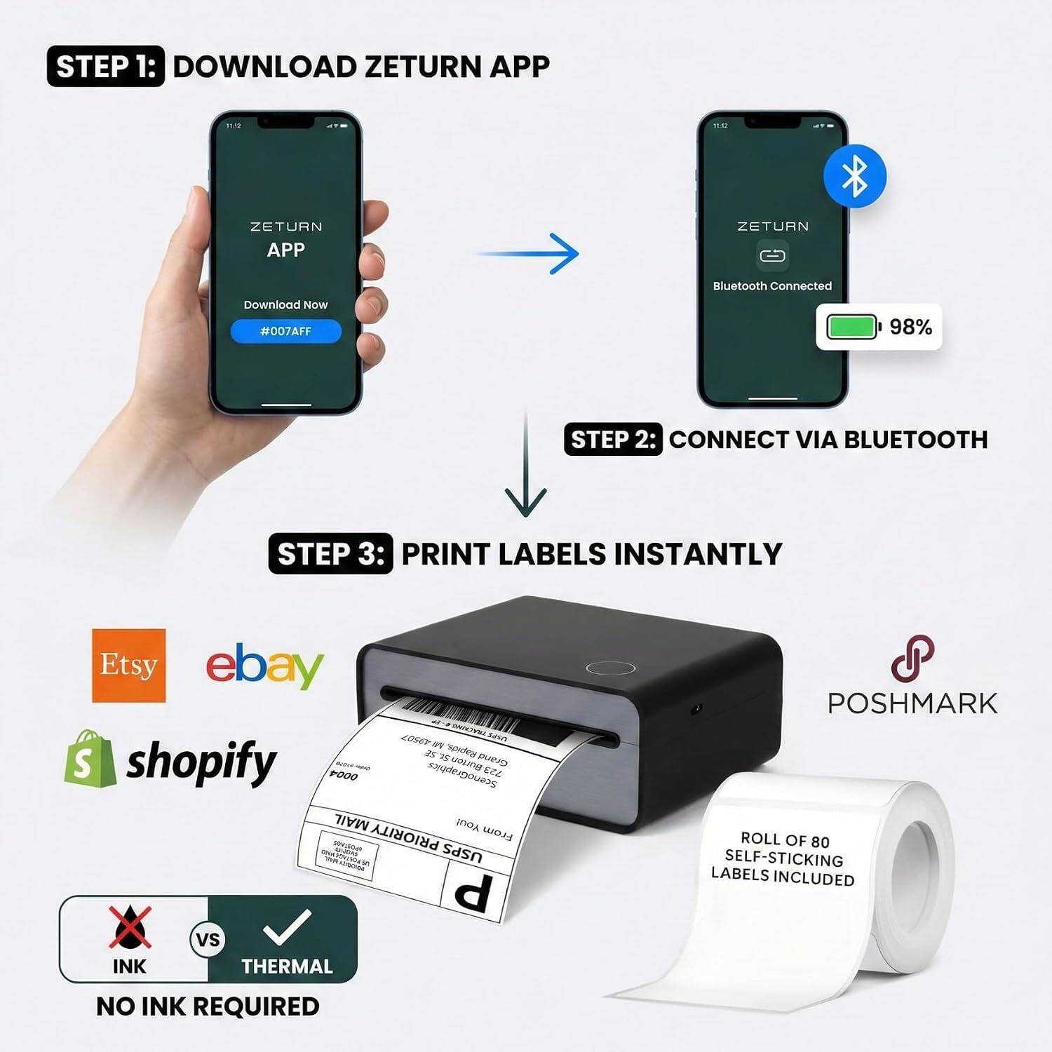 STEP 1: DOWNLOAD ZETURN APP

ZETURN APP
Download Now
#007AFF

STEP 2: CONNECT VIA BLUETOOTH

Bluetooth Connected
98%

STEP 3: PRINT LABELS INSTANTLY

Etsy ebay shopify PRIORITY MAIL USPS - C P vs INK THERMAL POSHMARK

ROLL OF 80 SELF-STICKING LABELS INCLUDED
NO INK REQUIRED