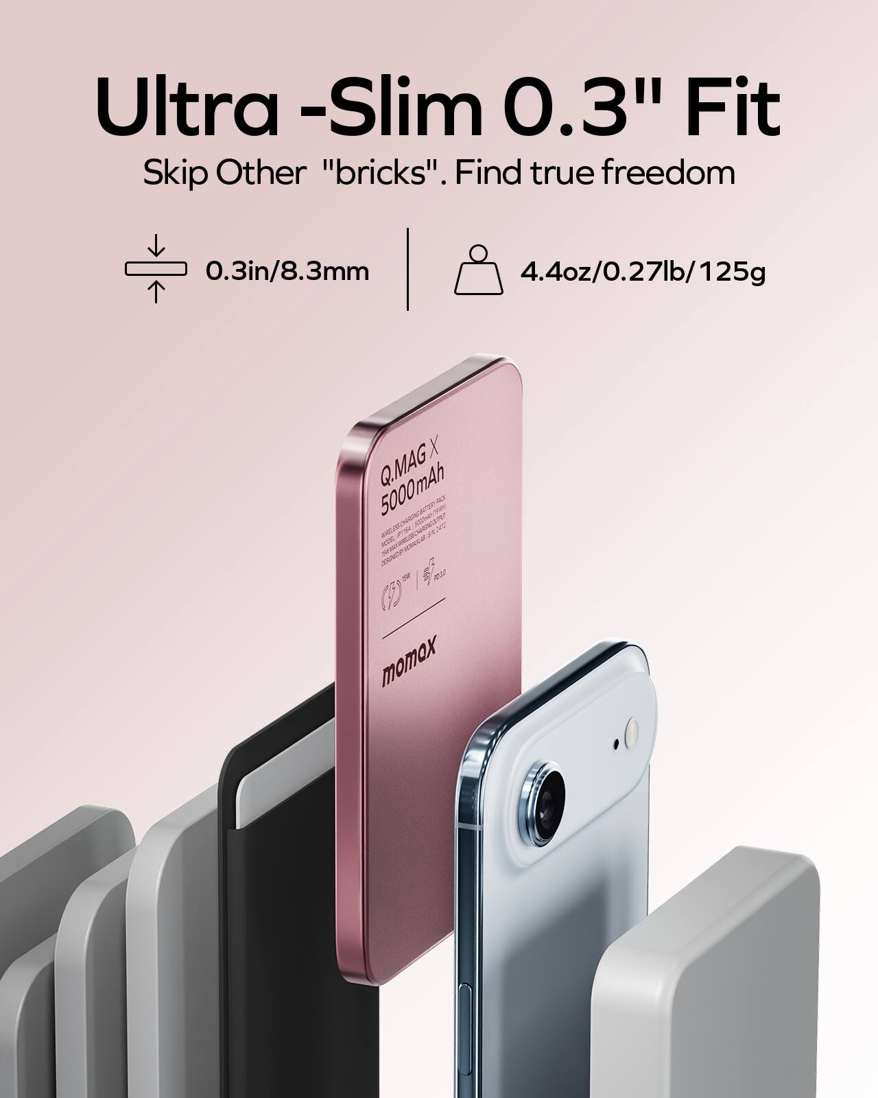 Ultra-Slim 0.3" Fit  
Skip Other "bricks". Find true freedom  
0.3in/8.3mm  
4.4oz/0.27lb/125g  
Q.MAG X 5000mAh  
momox