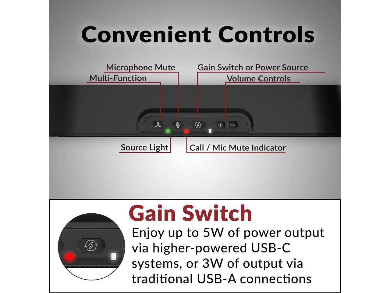 Convenient Controls

Microphone Mute Multi-Function
Gain Switch or Power Source Volume Controls
+
Source Light
Call / Mic Mute Indicator

Gain Switch
Enjoy up to 5W of power output via higher-powered USB-C systems, or 3W of output via traditional USB-A connections