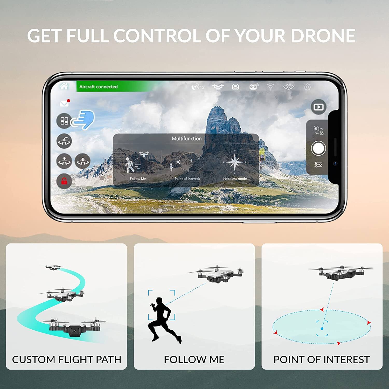 GET FULL CONTROL OF YOUR DRONE

Aircraft connected

Multifunction
Follow Me
Point of Interest
Headless mode

CUSTOM FLIGHT PATH
FOLLOW ME
POINT OF INTEREST