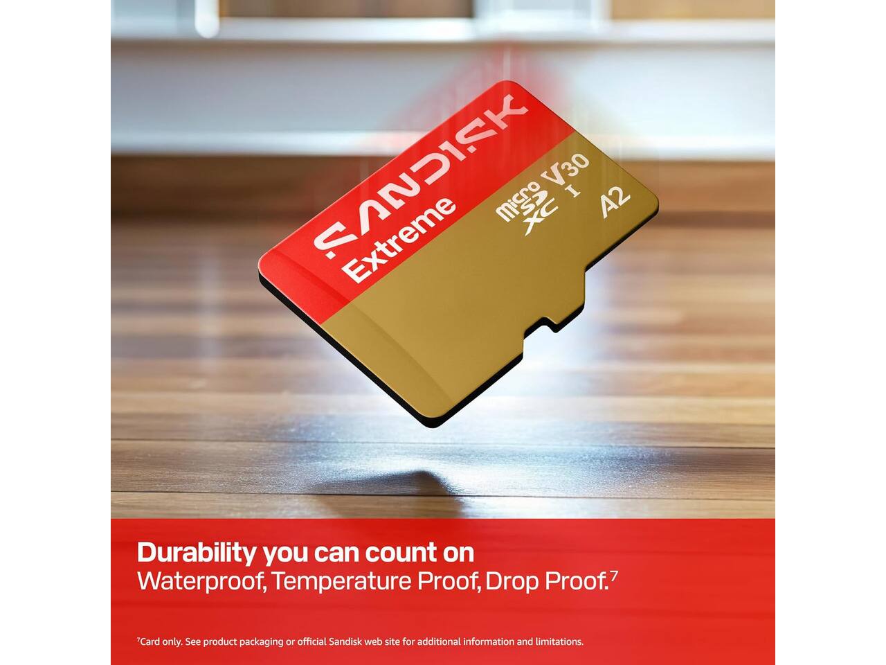 SANDISK V30 I XC A2 Extreme

Durability you can count on
Waterproof, Temperature Proof, Drop Proof.7

Card only. See product packaging or official Sandisk web site for additional information and limitations.