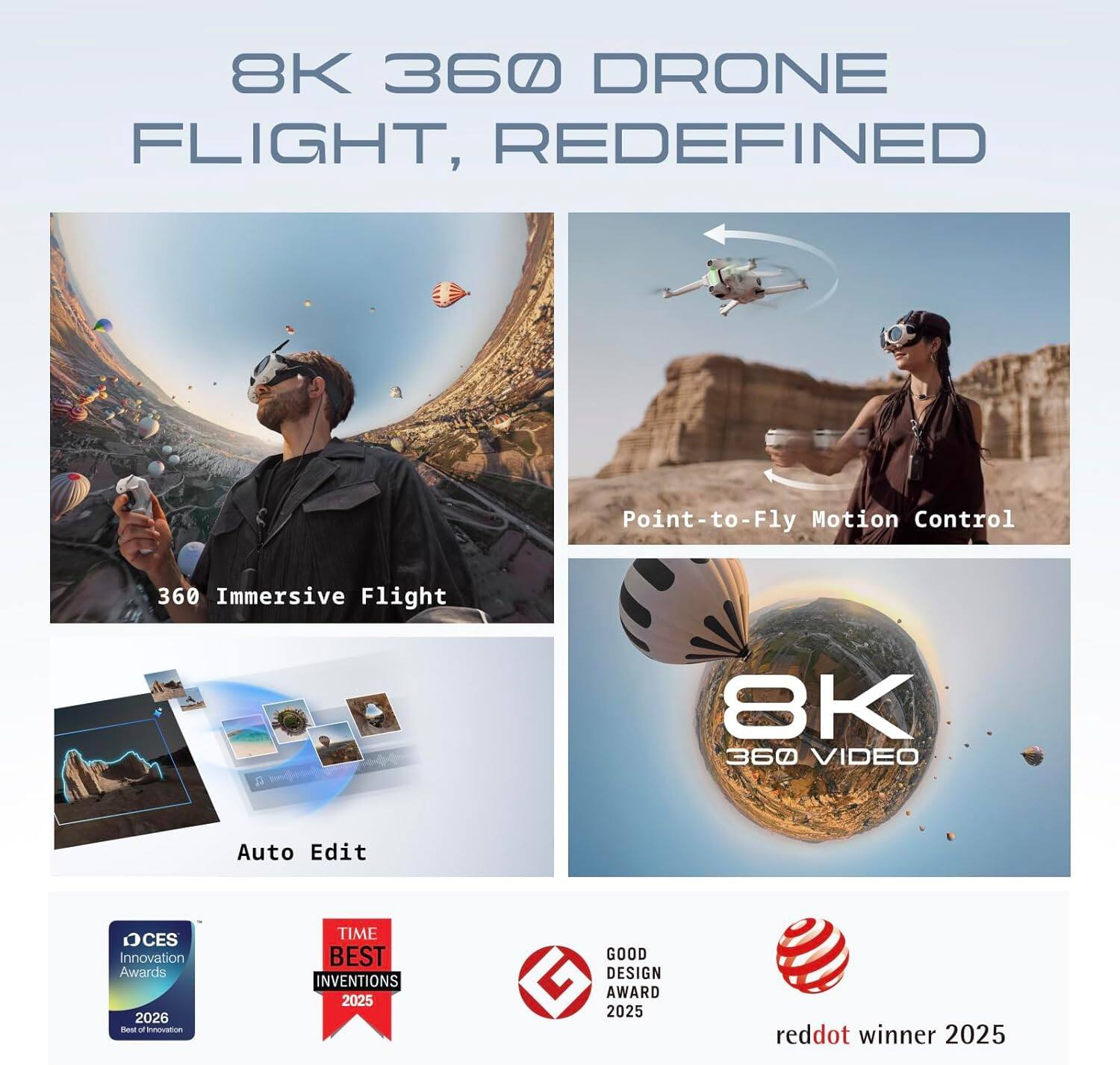 8K 360 DRONE FLIGHT, REDEFINED

- Point-to-Fly Motion Control
- 360 Immersive Flight
- 8K 360 VIDEO
- Auto Edit

Awards:
- CES Innovation Awards 2026
- TIME BEST INVENTIONS 2025
- GOOD DESIGN AWARD 2025
- reddot winner 2025