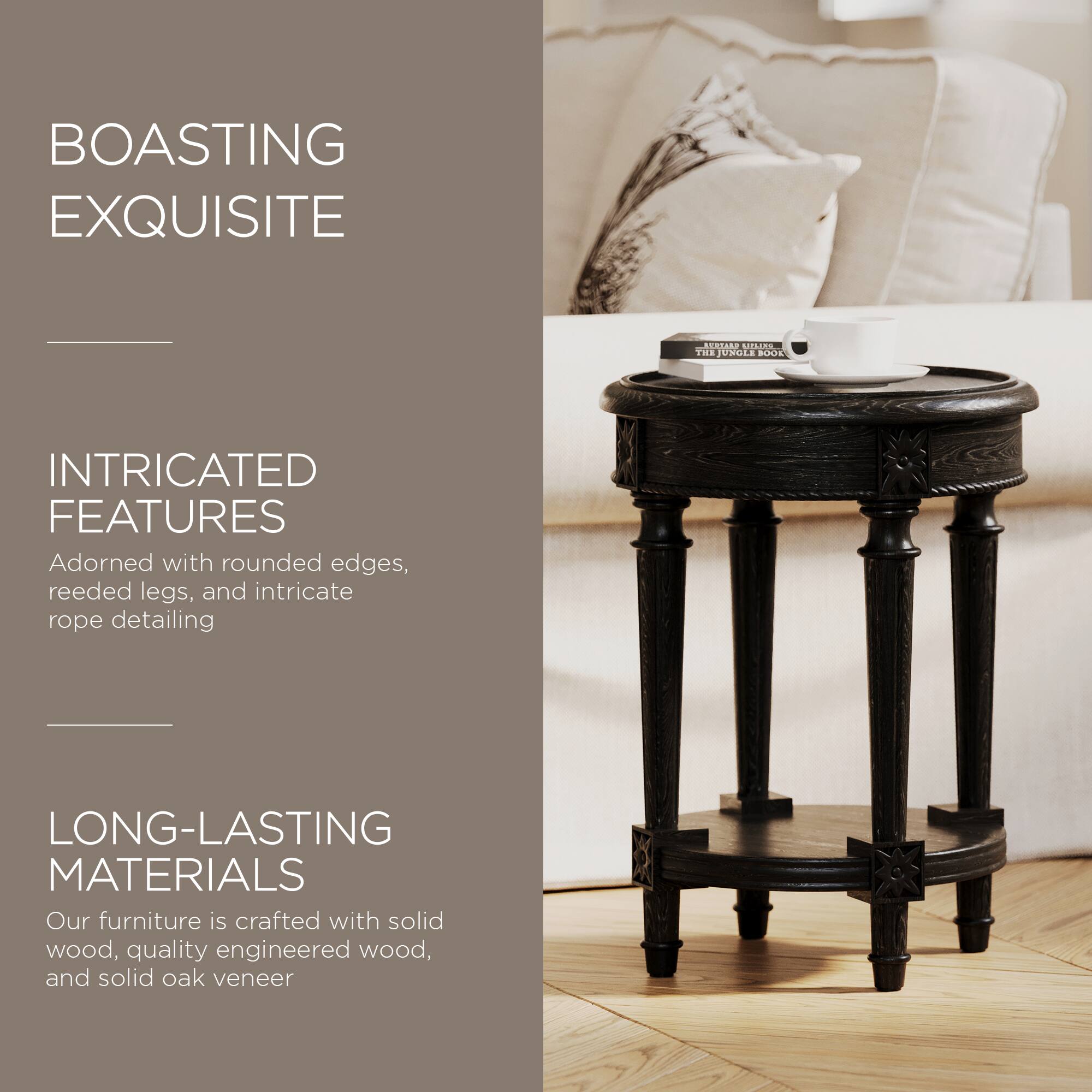 BOASTING EXQUISITE

INTRICATED FEATURES  
Adorned with rounded edges, reeded legs, and intricate rope detailing

LONG-LASTING MATERIALS  
Our furniture is crafted with solid wood, quality engineered wood, and solid oak veneer