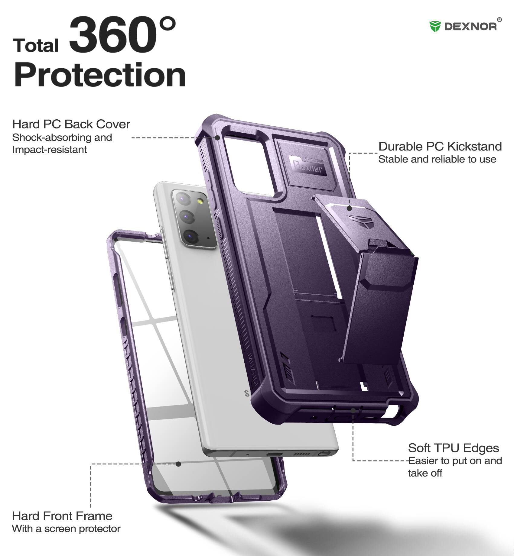 Total 360° Protection

Hard PC Back Cover
Shock-absorbing and Impact-resistant

Durable PC Kickstand
Stable and reliable to use

Soft TPU Edges
Easier to put on and take off

Hard Front Frame
With a screen protector