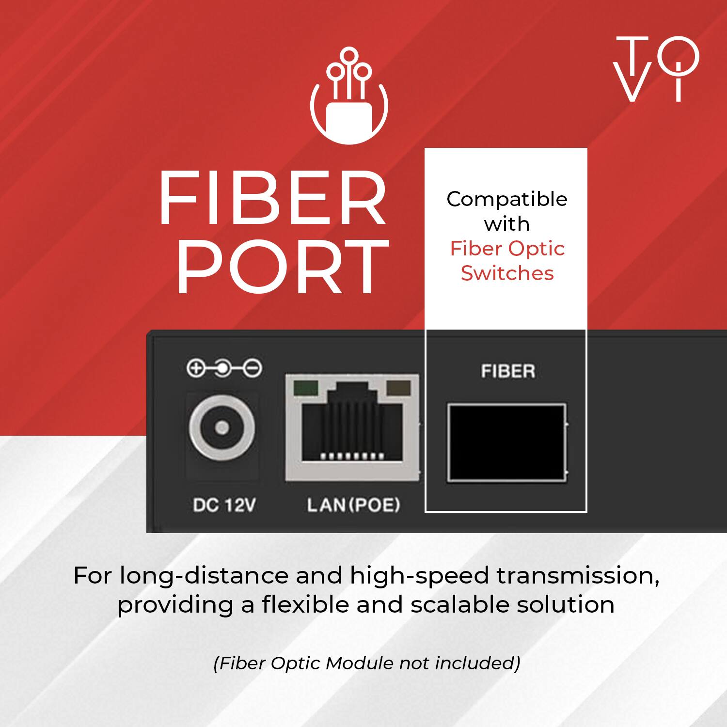 FIBER PORT

Compatible with Fiber Optic Switches

DC 12V LAN (POE) FIBER

For long-distance and high-speed transmission, providing a flexible and scalable solution

(Fiber Optic Module not included)