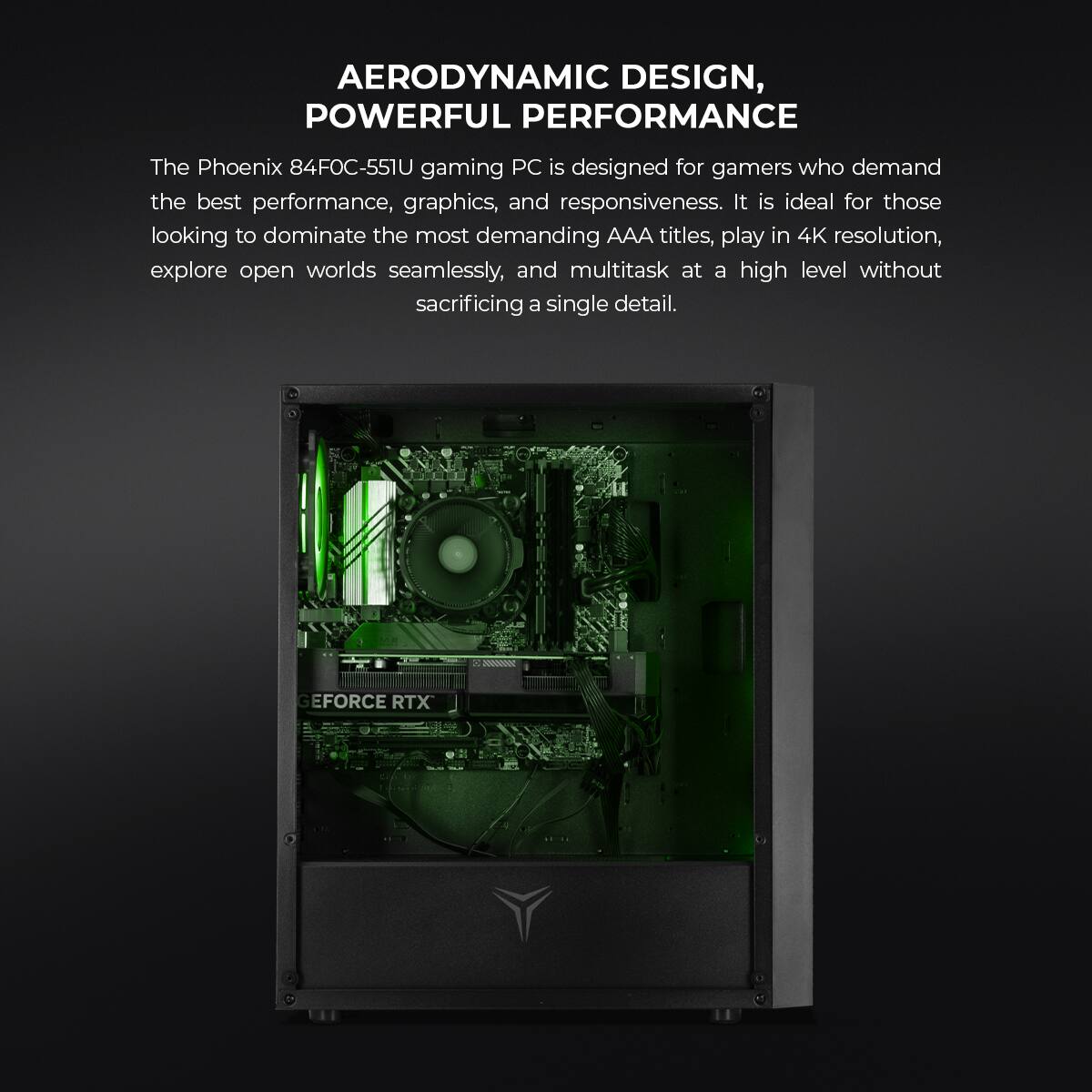 AERODYNAMIC DESIGN, POWERFUL PERFORMANCE

The Phoenix 84FOC-551U gaming PC is designed for gamers who demand the best performance, graphics, and responsiveness. It is ideal for those looking to dominate the most demanding AAA titles, play in 4K resolution, explore open worlds seamlessly, and multitask at a high level without sacrificing a single detail.