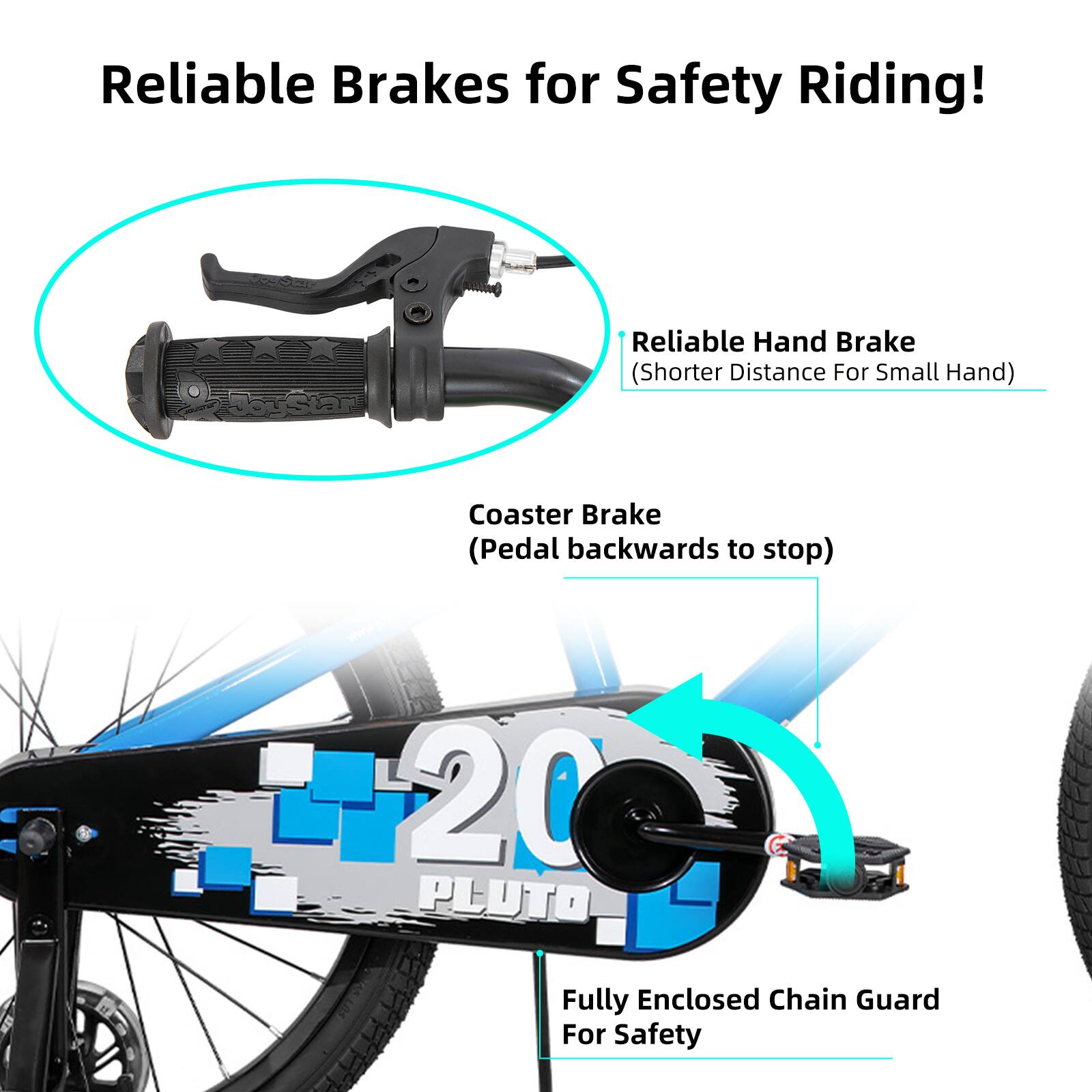 Reliable Brakes for Safety Riding!

- Reliable Hand Brake (Shorter Distance For Small Hand)
- Coaster Brake (Pedal backwards to stop)
- 20 PLUTO Fully Enclosed Chain Guard For Safety
