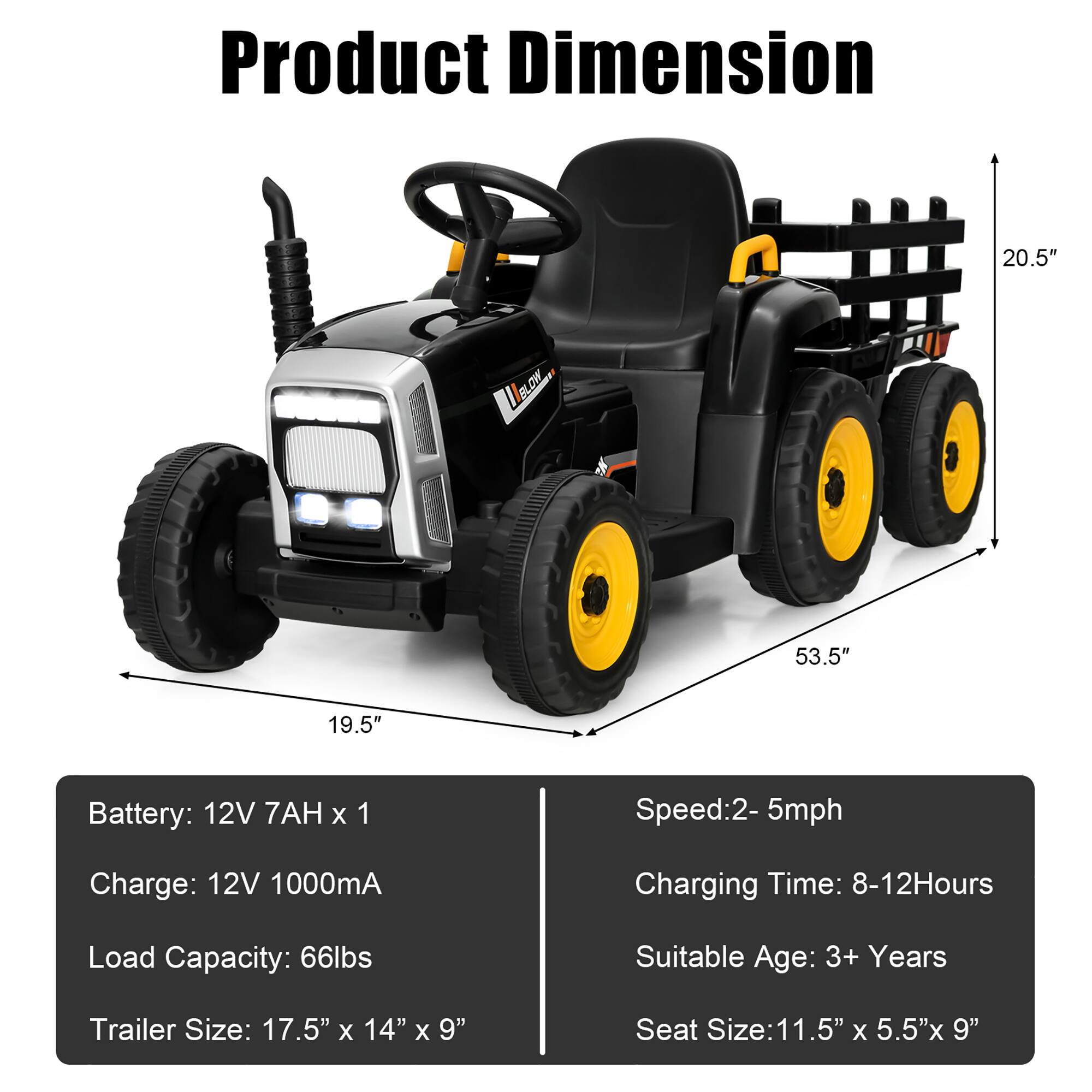 Product Dimension

- Length: 53.5"
- Width: 19.5"
- Height: 20.5"

Battery: 12V 7AH x 1  
Charge: 12V 1000mA  
Load Capacity: 66lbs  
Trailer Size: 17.5" x 14" x 9"  
Seat Size: 11.5" x 5.5" x 9"  

Speed: 2-5mph  
Charging Time: 8-12 Hours  
Suitable Age: 3+ Years