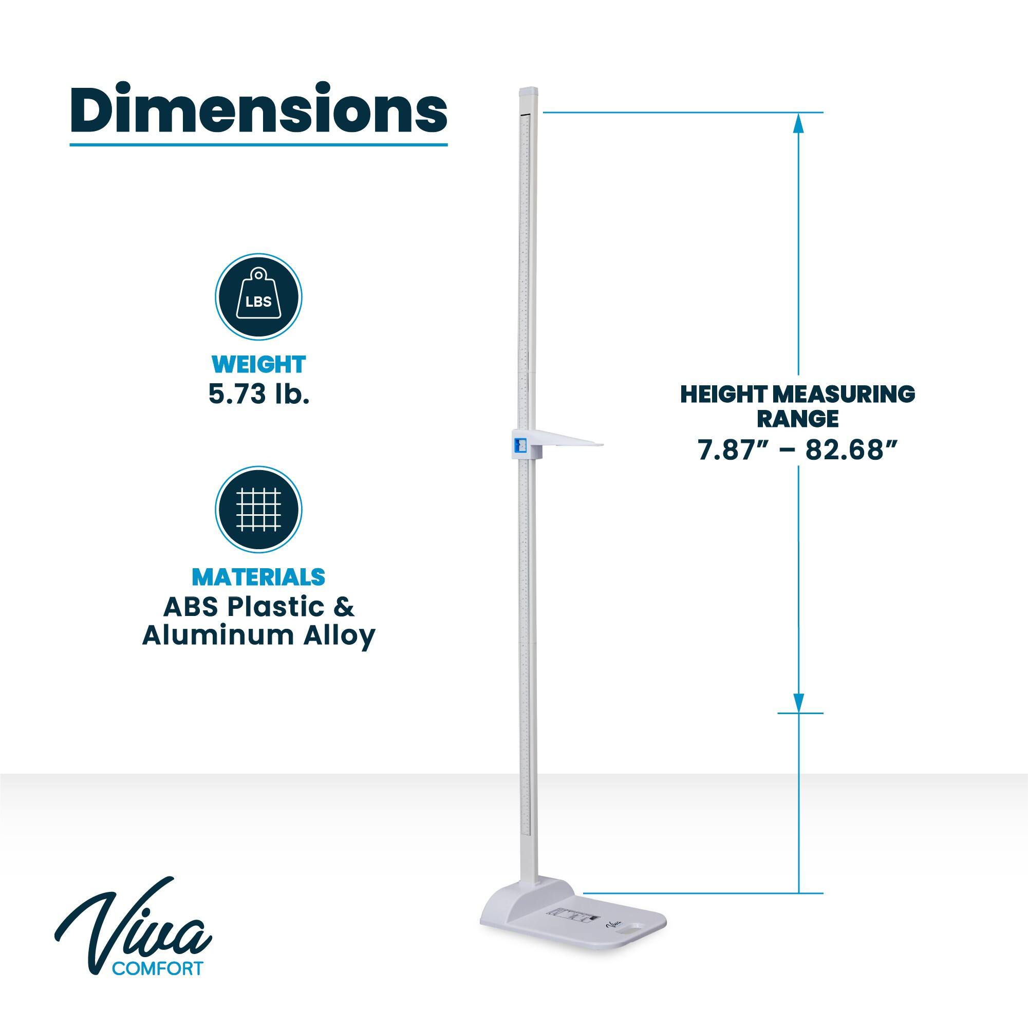 Dimensions
LBS
WEIGHT
5.73 lb.
HEIGHT MEASURING RANGE
7.87" - 82.68"
MATERIALS
ABS Plastic & Aluminum Alloy
Viva COMFORT