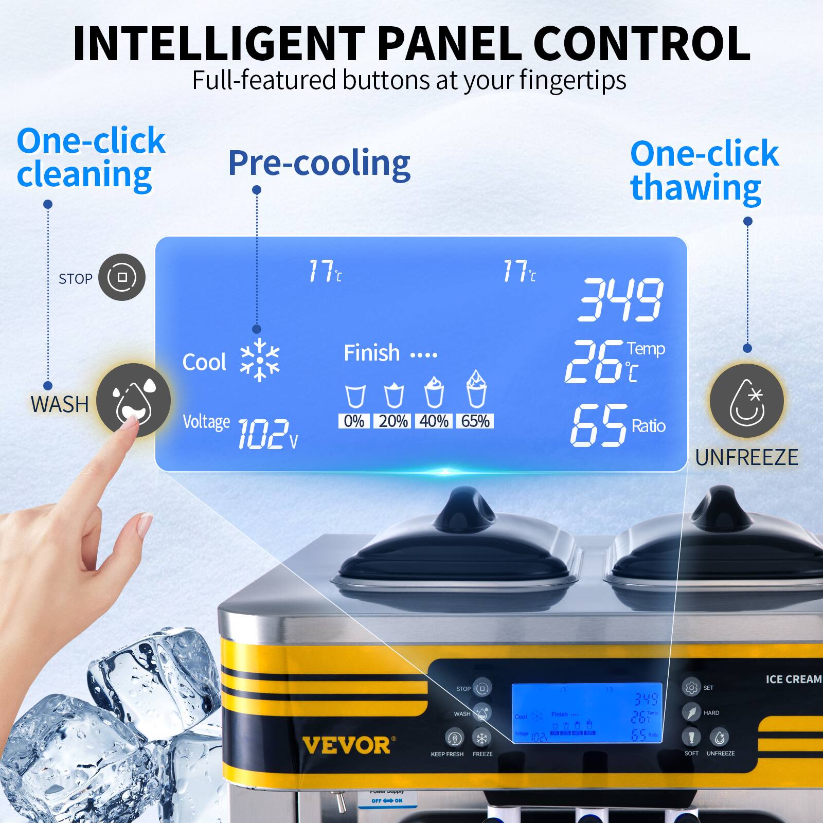 INTELLIGENT PANEL CONTROL  
Full-featured buttons at your fingertips

One-click cleaning  
Pre-cooling  
One-click thawing  
STOP WASH  
17°C  
17°C  
349  
Finish Temp Cool 26°C  
Voltage 102V  
0% 20% 40% 65% 65%  
Ratio 65%  
UNFREEZE  
8  
VEVOR  
STOP D WASH KEEP FRESH FREEZE  
a Finish -- Cool  
1 cotage  
DA  
CU HA  
0  
349 DC Tang 01 10 Ratio  
SET HARD ! SOFT UNFREEZE  
ICE CREAM  
TWIST OFF