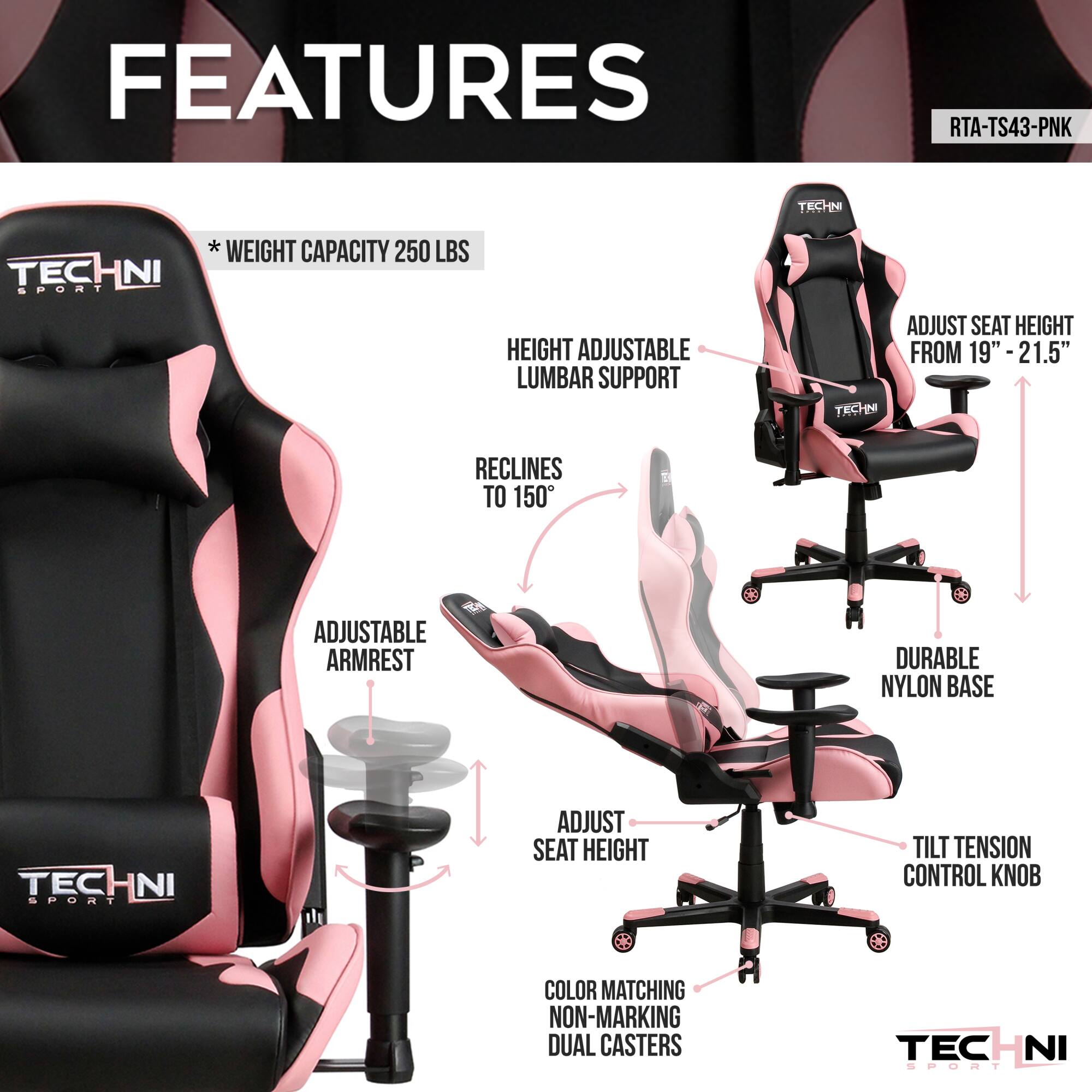 **FEATURES**

- WEIGHT CAPACITY 250 LBS
- HEIGHT ADJUSTABLE LUMBAR SUPPORT
- RECLINES TO 150°
- ADJUSTABLE ARMREST
- ADJUST SEAT HEIGHT
- ADJUST SEAT HEIGHT FROM 19" - 21.5"
- DURABLE NYLON BASE
- TILT TENSION CONTROL KNOB
- COLOR MATCHING NON-MARKING DUAL CASTERS

**RTA-TS43-PNK**