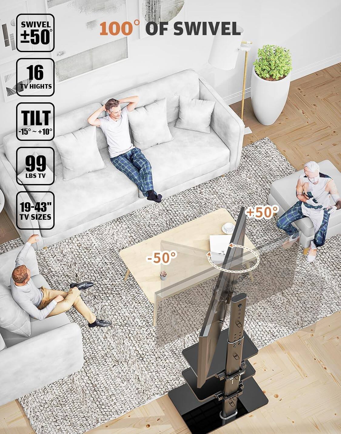 SWIVEL ±50°  
100° OF SWIVEL  
16 TV HEIGHTS  
TILT -15° ~ +10°  
99 LBS TV  
19-43" TV SIZES  
+50°  
-50°