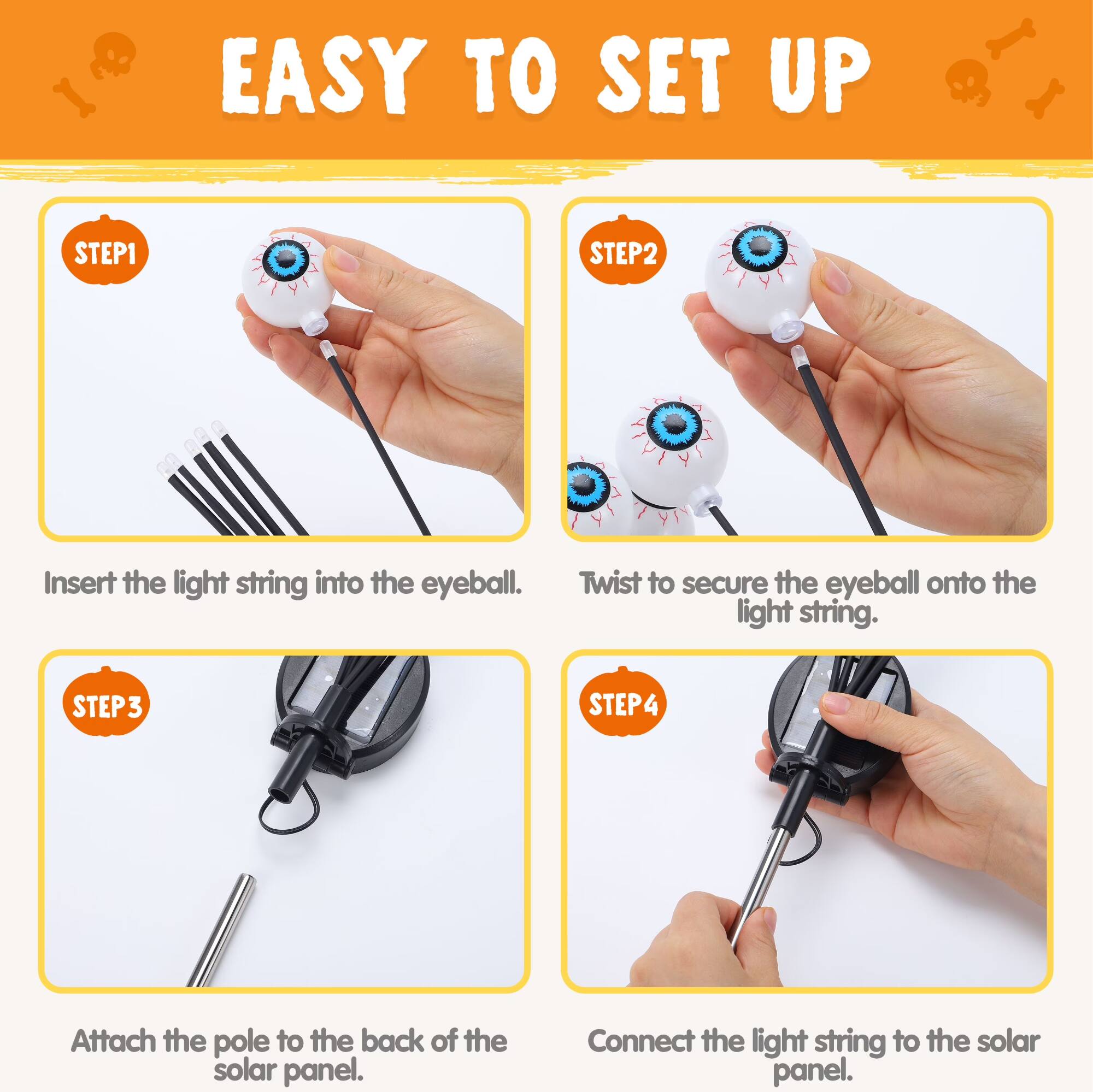 EASY TO SET UP

STEP 1
Insert the light string into the eyeball.

STEP 2
Twist to secure the eyeball onto the light string.

STEP 3
Attach the pole to the back of the solar panel.

STEP 4
Connect the light string to the solar panel.