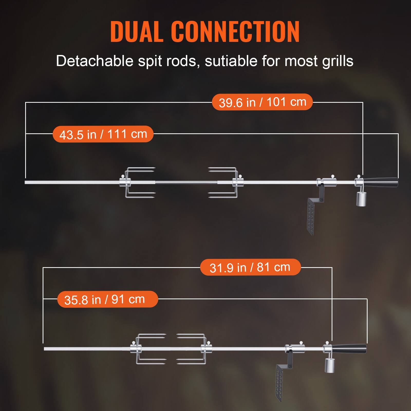DUAL CONNECTION
Detachable spit rods, suitable for most grills
39.6 in / 101 cm
43.5 in / 111 cm
31.9 in / 81 cm
35.8 in / 91 cm