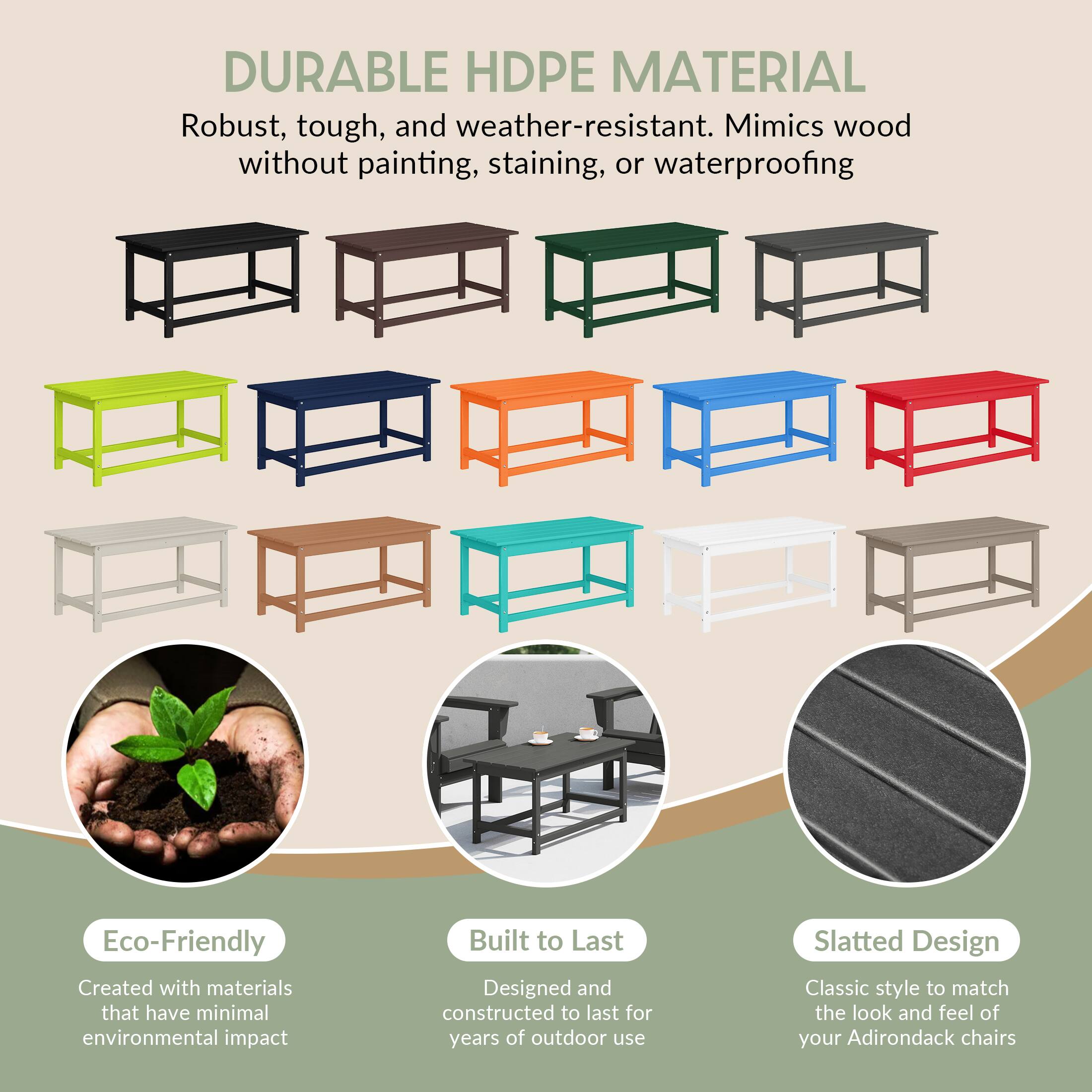 DURABLE HDPE MATERIAL  
Robust, tough, and weather-resistant. Mimics wood without painting, staining, or waterproofing.

Eco-Friendly  
Created with materials that have minimal environmental impact.

Built to Last  
Designed and constructed to last for years of outdoor use.

Slatted Design  
Classic style to match the look and feel of your Adirondack chairs.