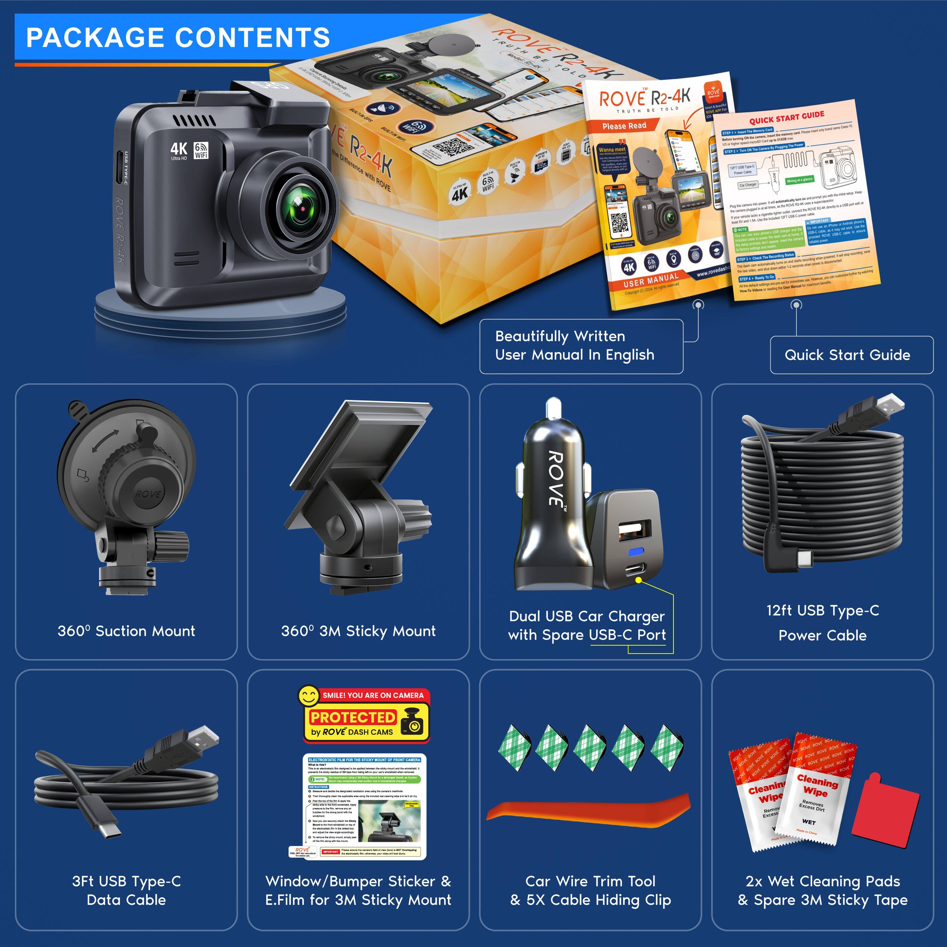 PACKAGE CONTENTS

- ROVE R2-4K Action Camera
- Beautifully Written User Manual In English
- Quick Start Guide
- 360° Suction Mount
- 360° 3M Sticky Mount
- Dual USB Car Charger with Spare USB-C Port
- 12ft USB Type-C Power Cable
- 3ft USB Type-C Data Cable
- Window/Bumper Sticker & E.Film for 3M Sticky Mount
- Car Wire Trim Tool & 5X Cable Hiding Clip
- 2x Wet Cleaning Pads & Spare 3M Sticky Tape