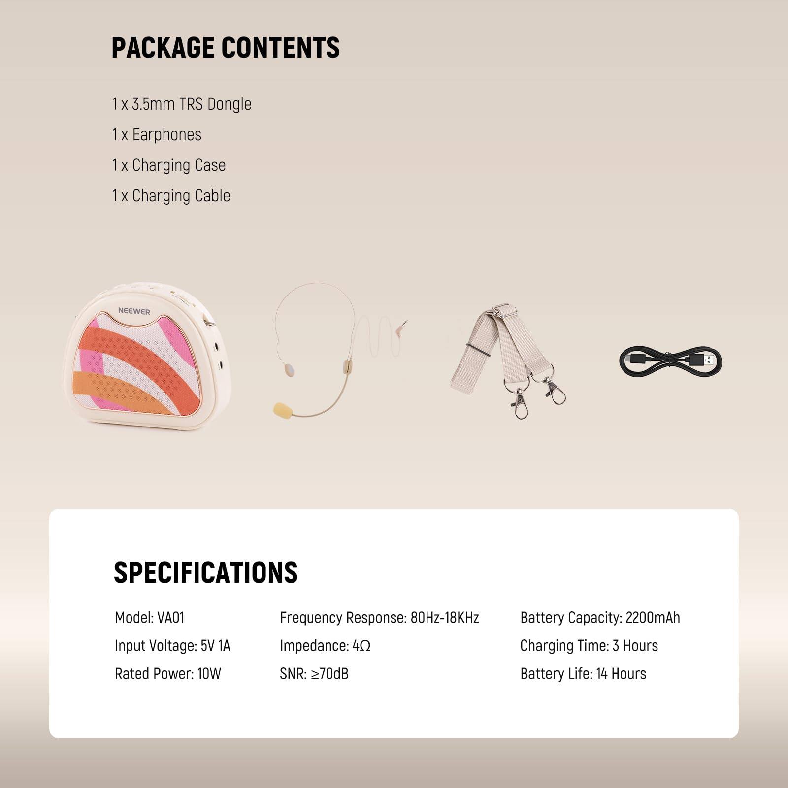 PACKAGE CONTENTS  
1 x 3.5mm TRS Dongle  
1 x Earphones  
1 x Charging Case  
1 x Charging Cable  

NEEWER SPECIFICATIONS  
Model: VA01  
Input Voltage: 5V 1A  
Rated Power: 10W  
Frequency Response: 80Hz-18KHz  
Impedance: 4Ω  
SNR: ≥70dB  
Battery Capacity: 2200mAh  
Charging Time: 3 Hours  
Battery Life: 14 Hours