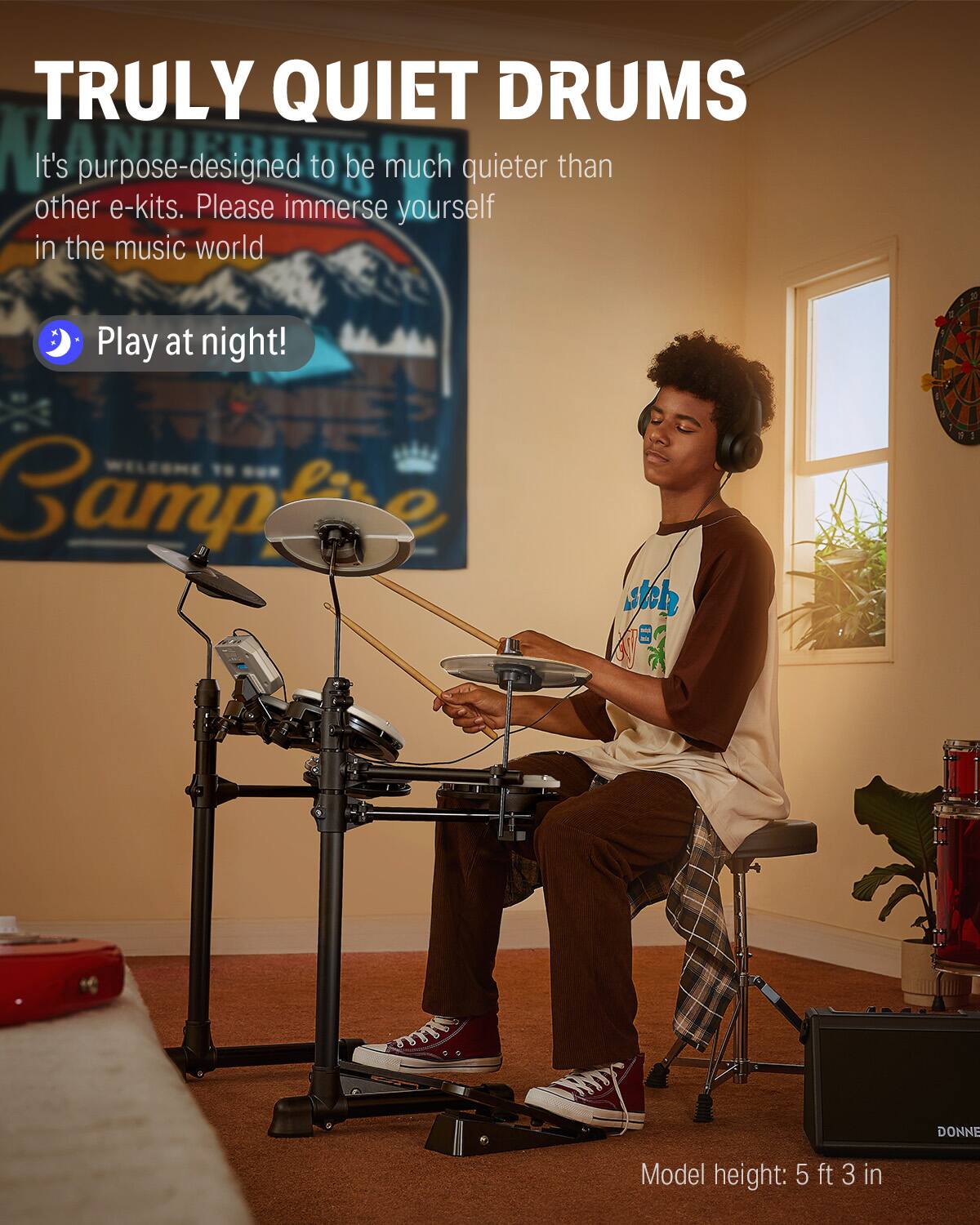 TRULY QUIET DRUMS

It's purpose-designed to be much quieter than other e-kits. Please immerse yourself in the music world

Play at night!

Model height: 5 ft 3 in