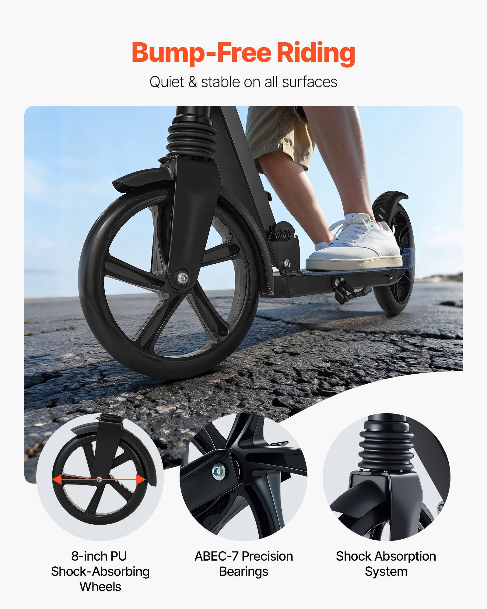 Bump-Free Riding  
Quiet & stable on all surfaces  

8-inch PU Shock-Absorbing Wheels  
ABEC-7 Precision Bearings  
Shock Absorption System