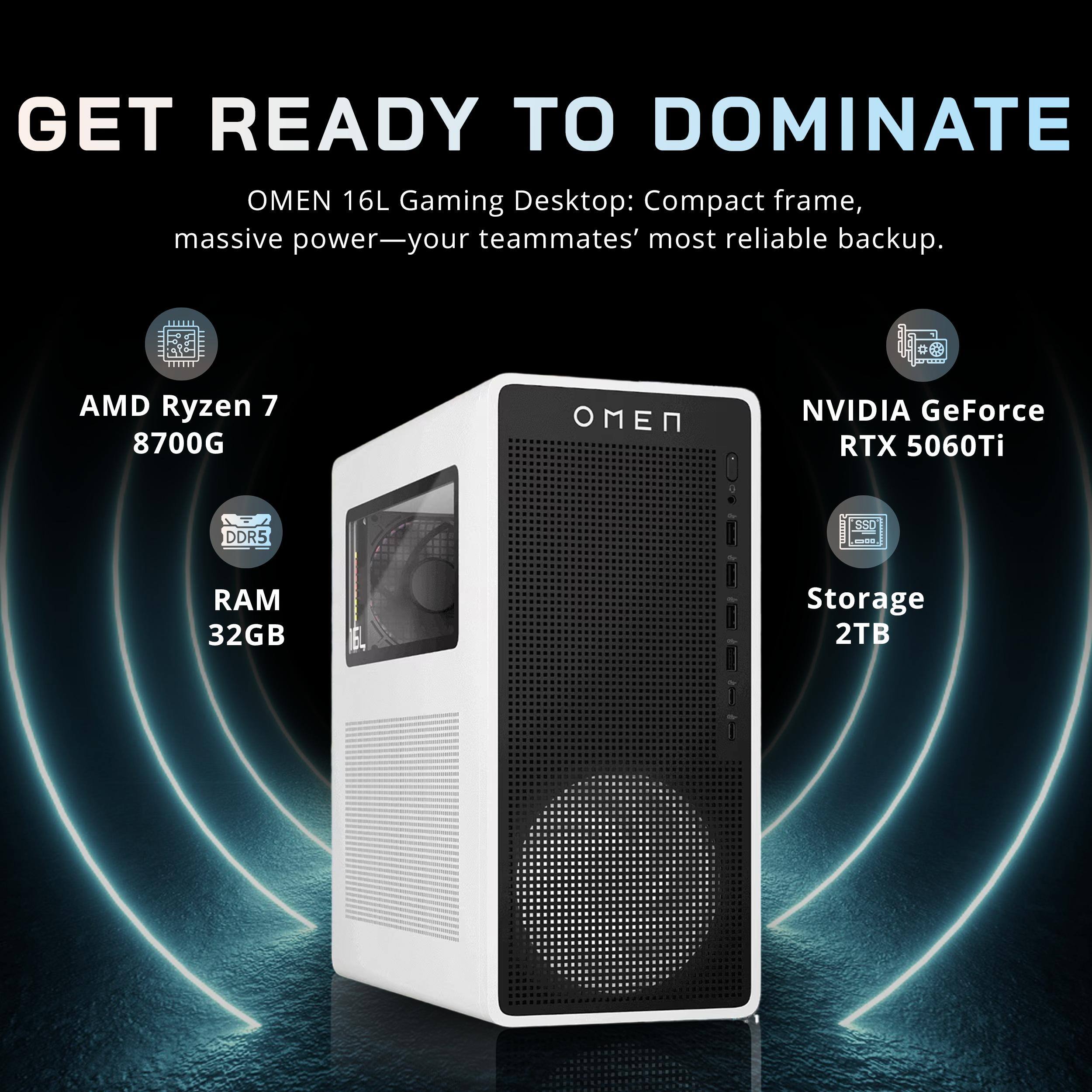 GET READY TO DOMINATE

OMEN 16L Gaming Desktop: Compact frame, massive power—your teammates' most reliable backup.

- AMD Ryzen 7 8700G
- NVIDIA GeForce RTX 5060Ti
- DDR5 RAM 32GB
- Storage 2TB