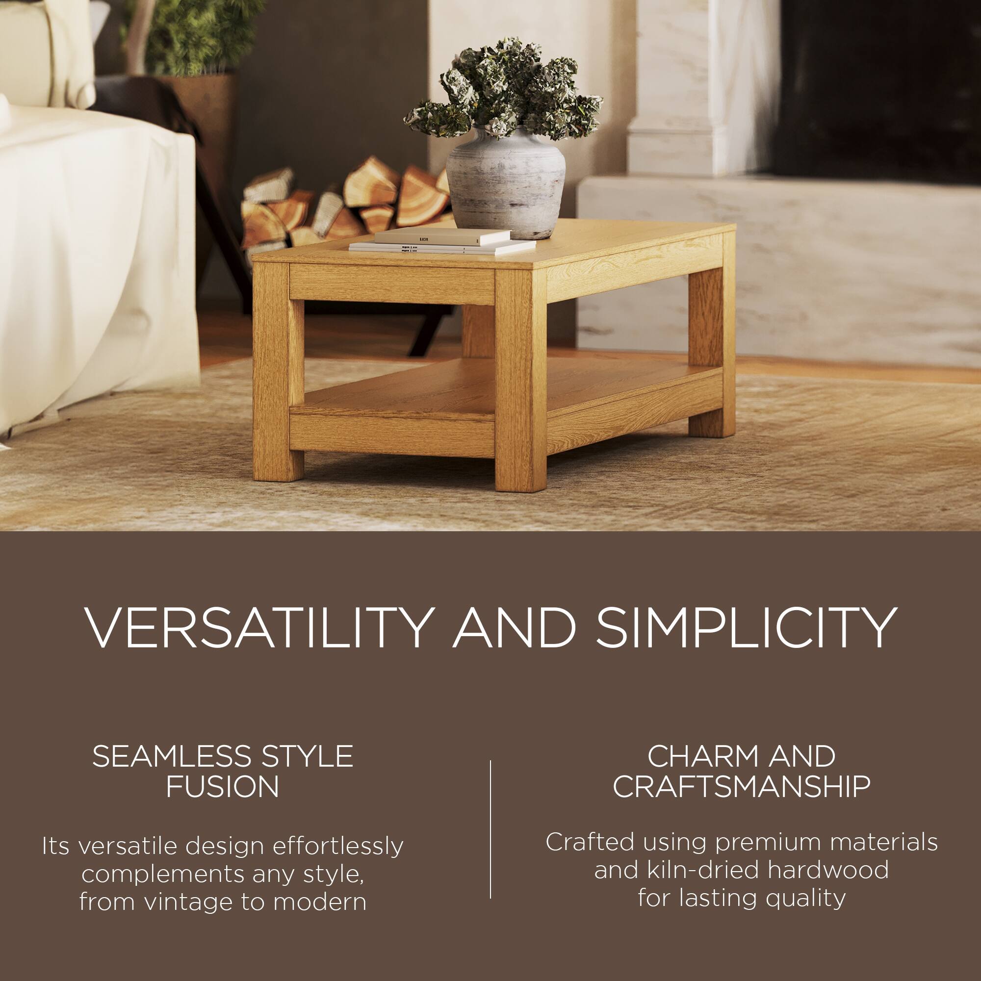 VERSATILITY AND SIMPLICITY

SEAMLESS STYLE FUSION  
Its versatile design effortlessly complements any style, from vintage to modern

CHARM AND CRAFTSMANSHIP  
Crafted using premium materials and kiln-dried hardwood for lasting quality