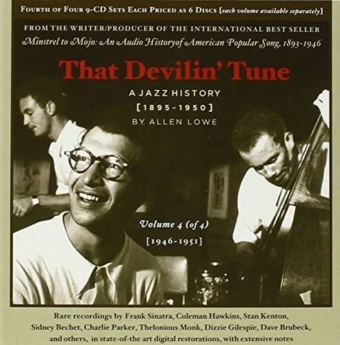 FOURTH OF FOUR 9-CD SETS EACH PRICED AS 6 DISCS (each volume available separately)

FROM THE WRITER/PRODUCER OF THE INTERNATIONAL BEST SELLER
Minstrel to Mojo: An Audio History of American Popular Song, 1893-1946

That Devilin' Tune

A JAZZ HISTORY
[1895-1950]

BY ALLEN LOWE

Volume 4 (of 4)
[1946-1951]

Rare recordings by Frank Sinatra, Coleman Hawkins, Stan Kenton, Sidney Bechet, Charlie Parker, Thelonious Monk, Dizzy Gillespie, Dave Brubeck, and others, in state-of-the-art digital restorations, with extensive notes