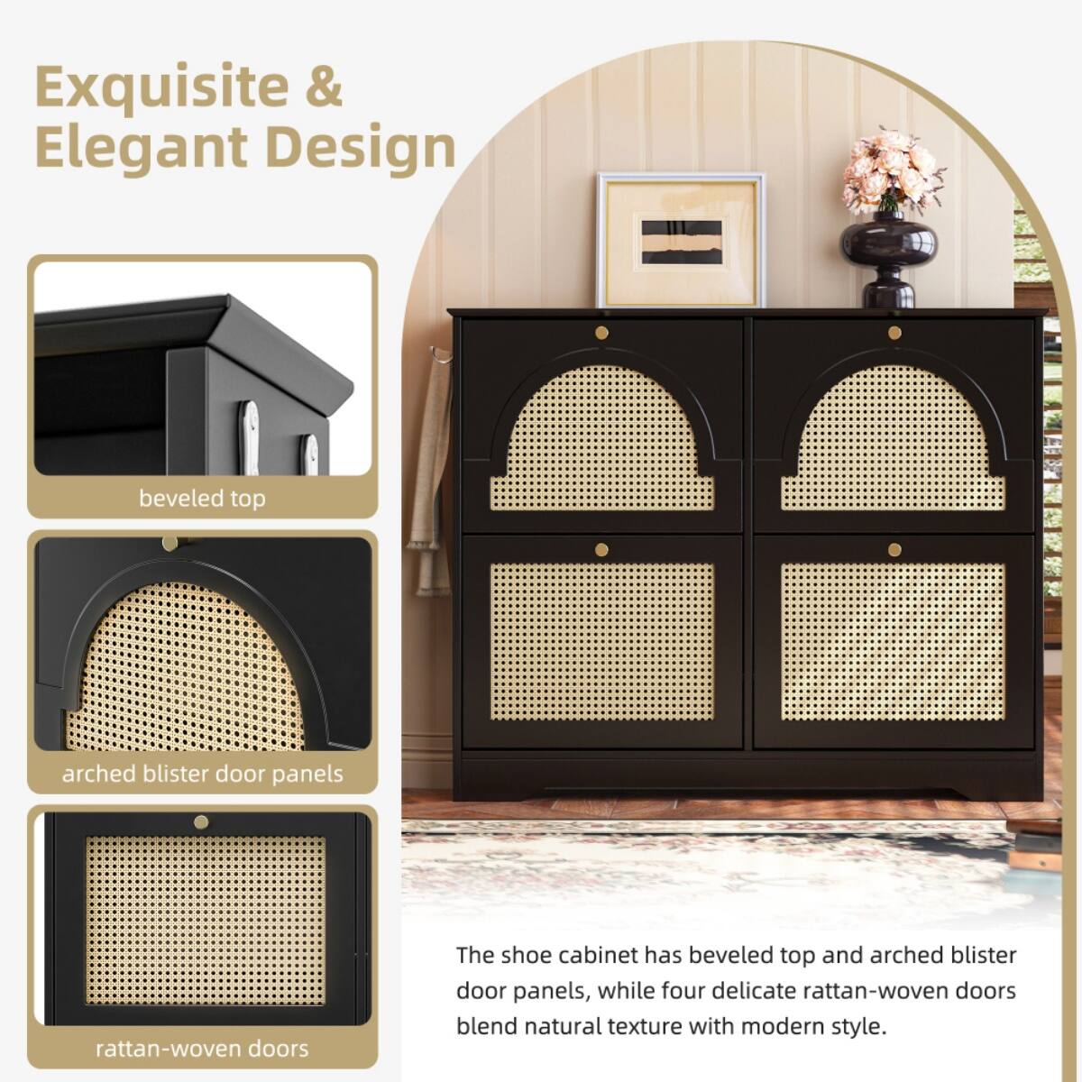 Exquisite & Elegant Design

- beveled top
- arched blister door panels
- rattan-woven doors

The shoe cabinet has beveled top and arched blister door panels, while four delicate rattan-woven doors blend natural texture with modern style.