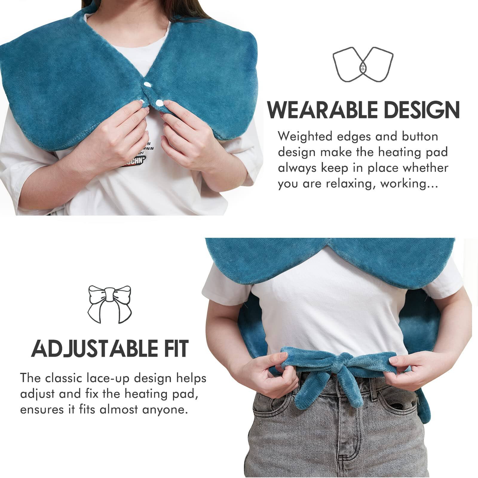 **WEARABLE DESIGN**  
Weighted edges and button design make the heating pad always keep in place whether you are relaxing, working...

**ADJUSTABLE FIT**  
The classic lace-up design helps adjust and fix the heating pad, ensures it fits almost anyone.