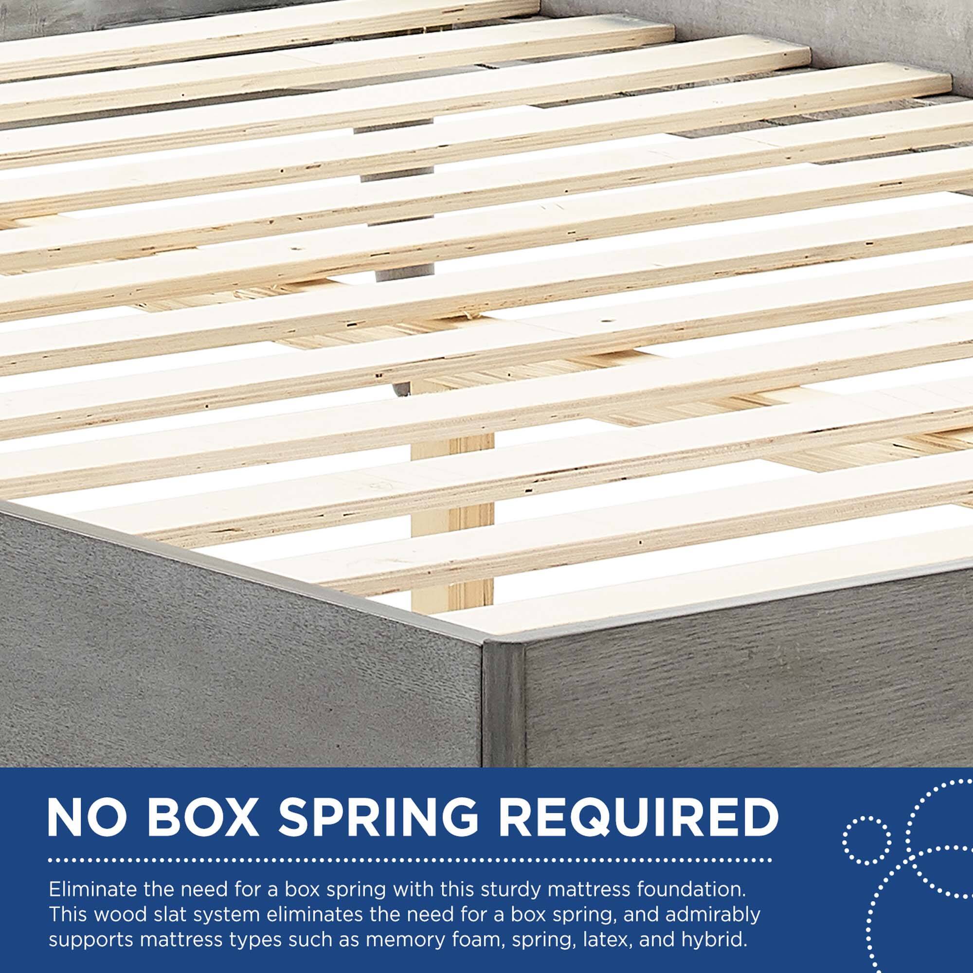 NO BOX SPRING REQUIRED

Eliminate the need for a box spring with this sturdy mattress foundation. This wood slat system eliminates the need for a box spring, and admirably supports mattress types such as memory foam, spring, latex, and hybrid.