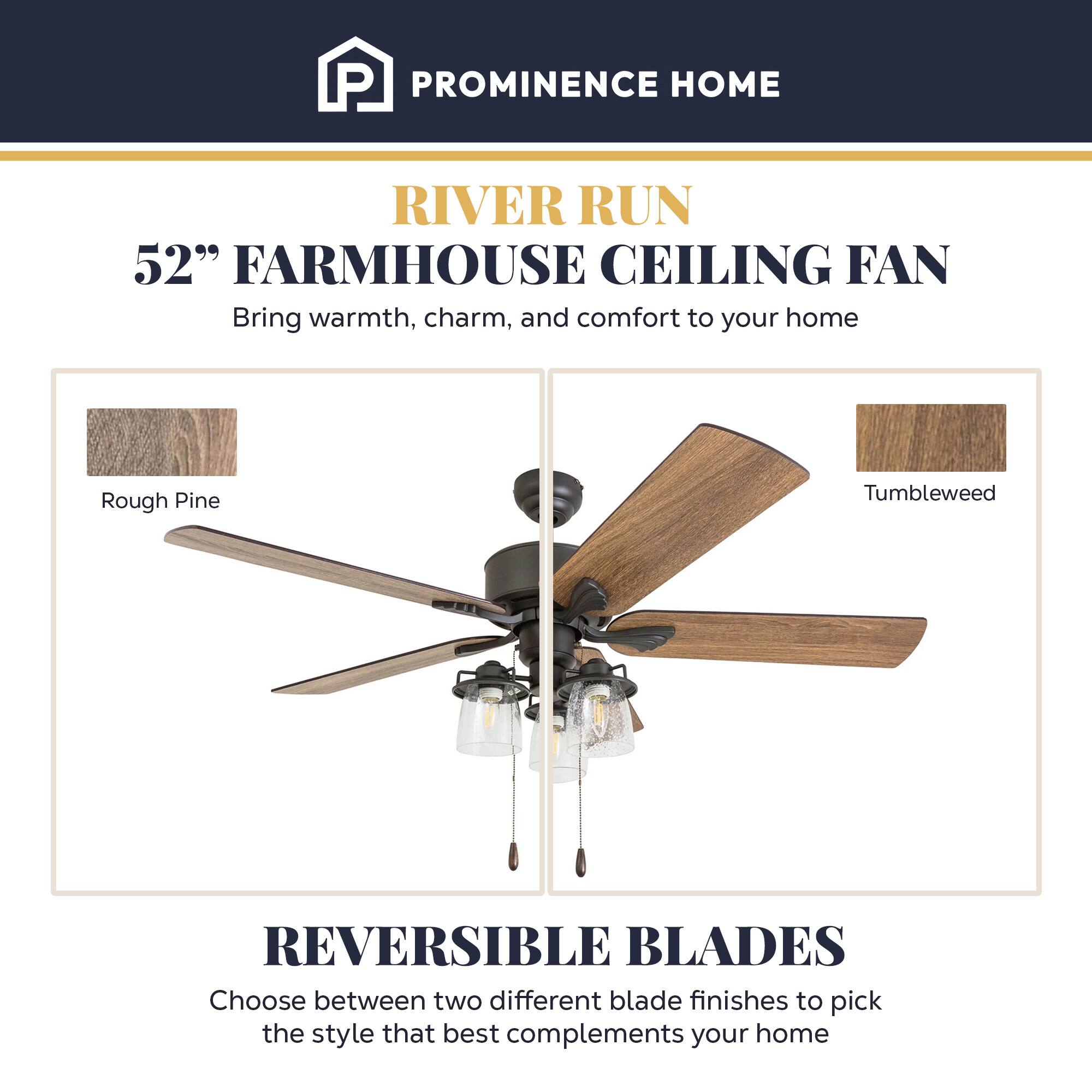 PROMINENCE HOME

RIVER RUN  
52" FARMHOUSE CEILING FAN  
Bring warmth, charm, and comfort to your home

Rough Pine  
Tumbleweed

REVERSIBLE BLADES  
Choose between two different blade finishes to pick the style that best complements your home