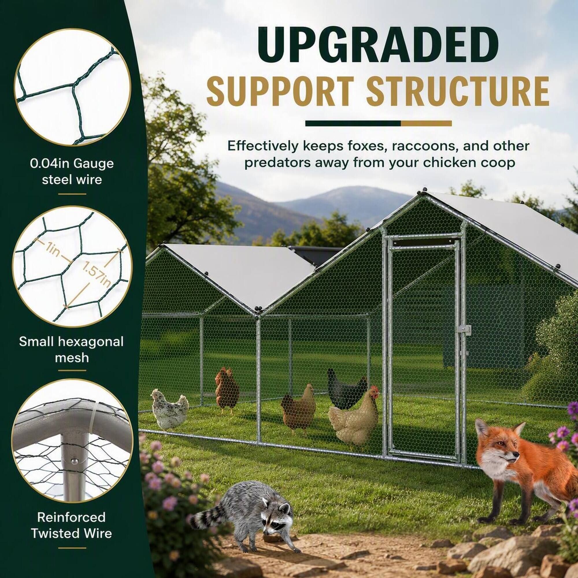 UPGRADED SUPPORT STRUCTURE

0.04in Gauge steel wire
Effectively keeps foxes, raccoons, and other predators away from your chicken coop

1in x 1.57in
Small hexagonal mesh

Reinforced Twisted Wire