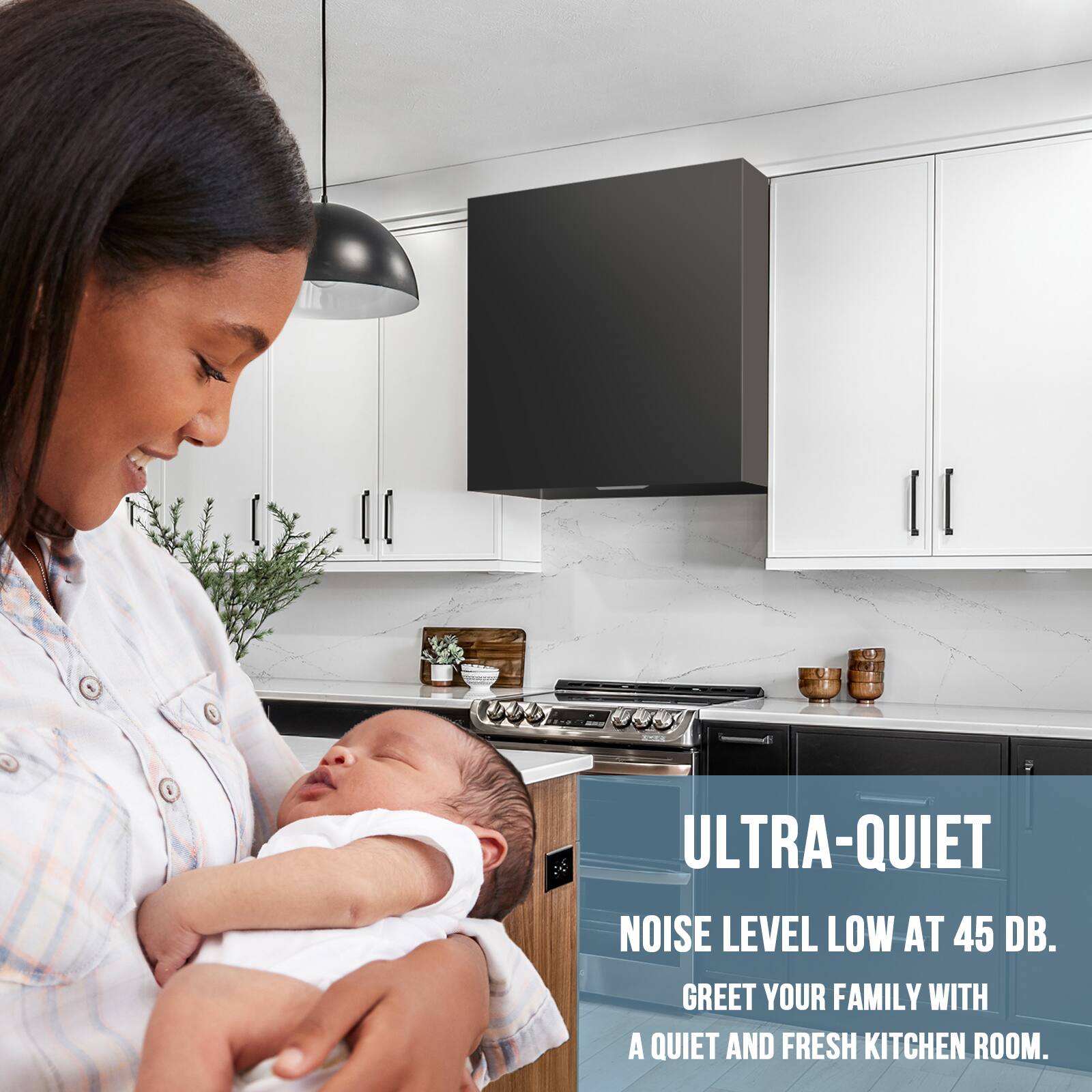 ULTRA-QUIET  
NOISE LEVEL LOW AT 45 DB.  
GREET YOUR FAMILY WITH A QUIET AND FRESH KITCHEN ROOM.