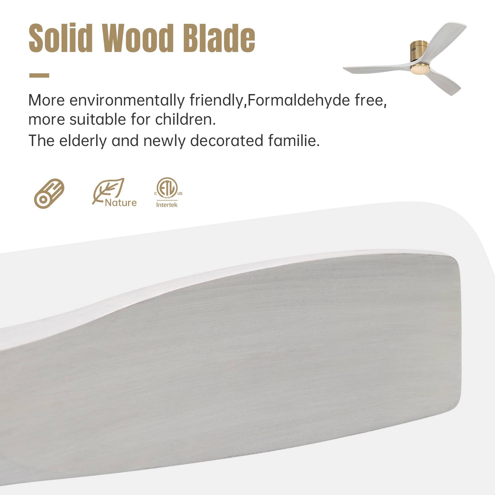 Solid Wood Blade

More environmentally friendly, Formaldehyde free, more suitable for children. The elderly and newly decorated familie.

Nature ETL Intertek