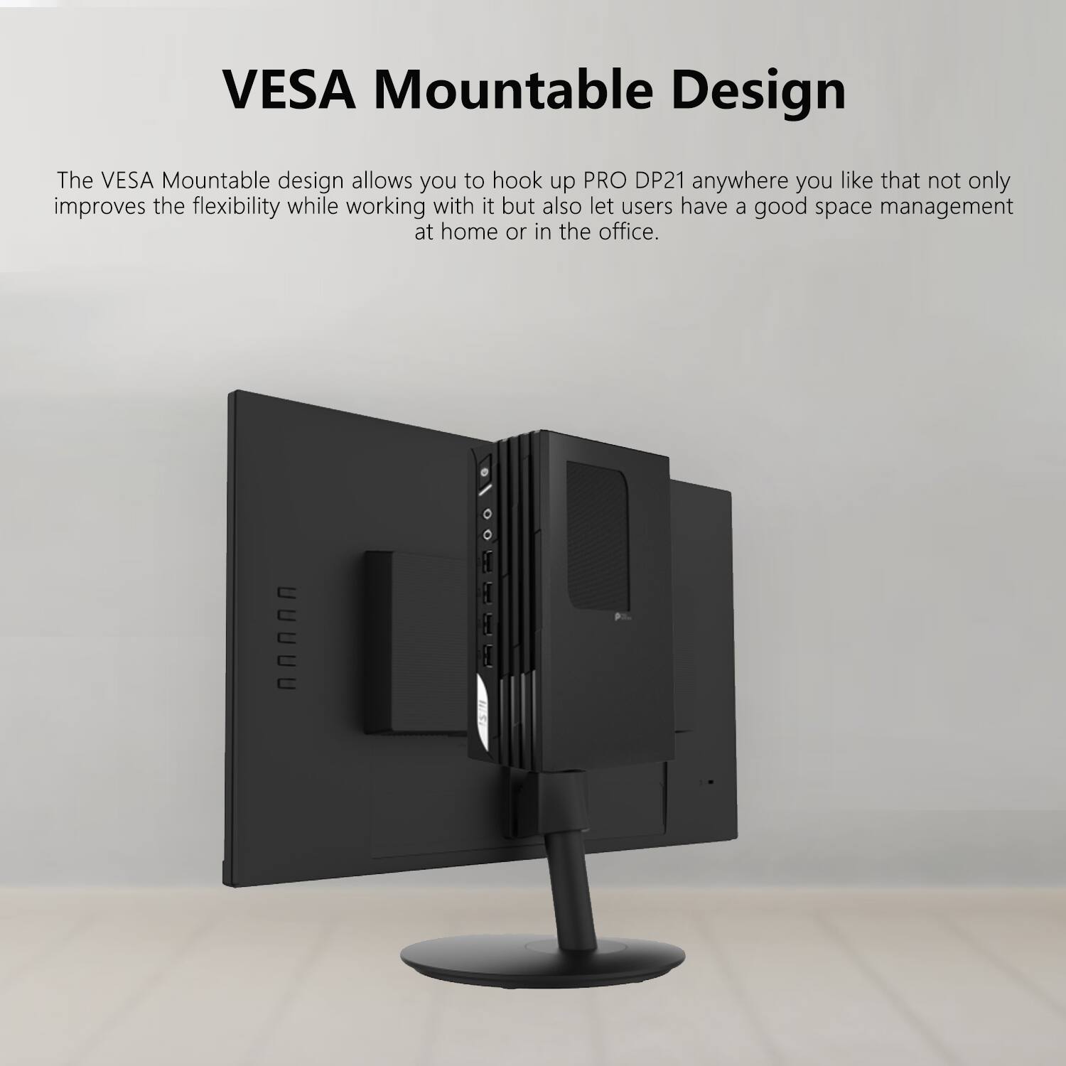 VESAMountableDesign

The VESA Mountable design allows you to hook up PRO DP21 anywhere you like that not only improves the flexibility while working with it but also let users have a good space management at home or in the office.