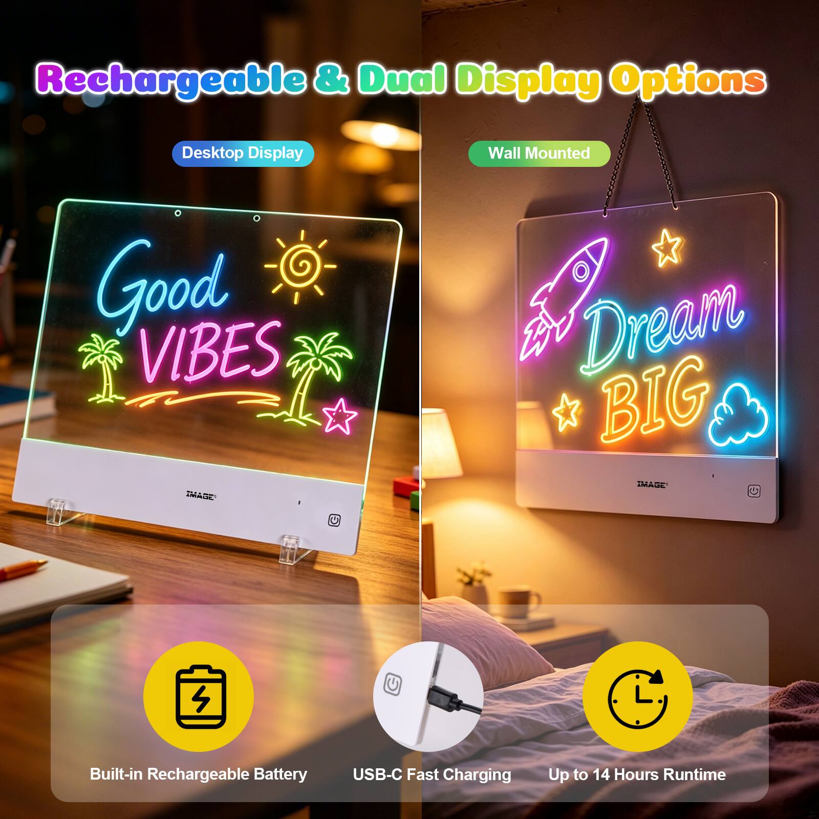 Rechargeable & Dual Display Options

Desktop Display
Good VIBES IMAGE

Wall Mounted
A Dream BIG - IMAGE

Built-in Rechargeable Battery
USB-C Fast Charging
Up to 14 Hours Runtime