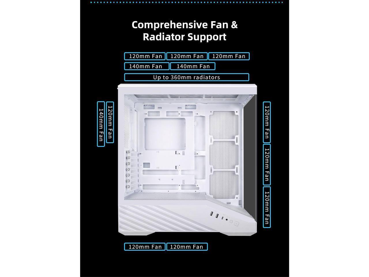 Comprehensive Fan & Radiator Support

120mm Fan  
120mm Fan  
120mm Fan  
140mm Fan  
140mm Fan  

Up to 360mm radiators  

120mm Fan  
120mm Fan  
120mm Fan  
120mm Fan  
120mm Fan