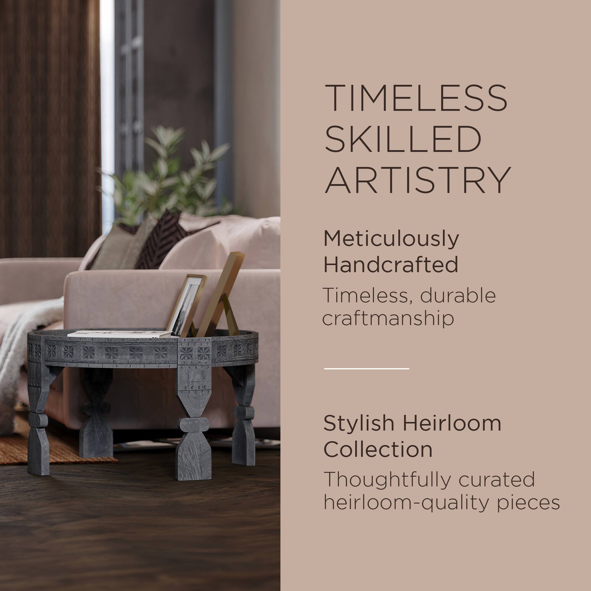 TIMELESS SKILLED ARTISTRY

Meticulously Handcrafted  
Timeless, durable craftsmanship

Stylish Heirloom Collection  
Thoughtfully curated heirloom-quality pieces
