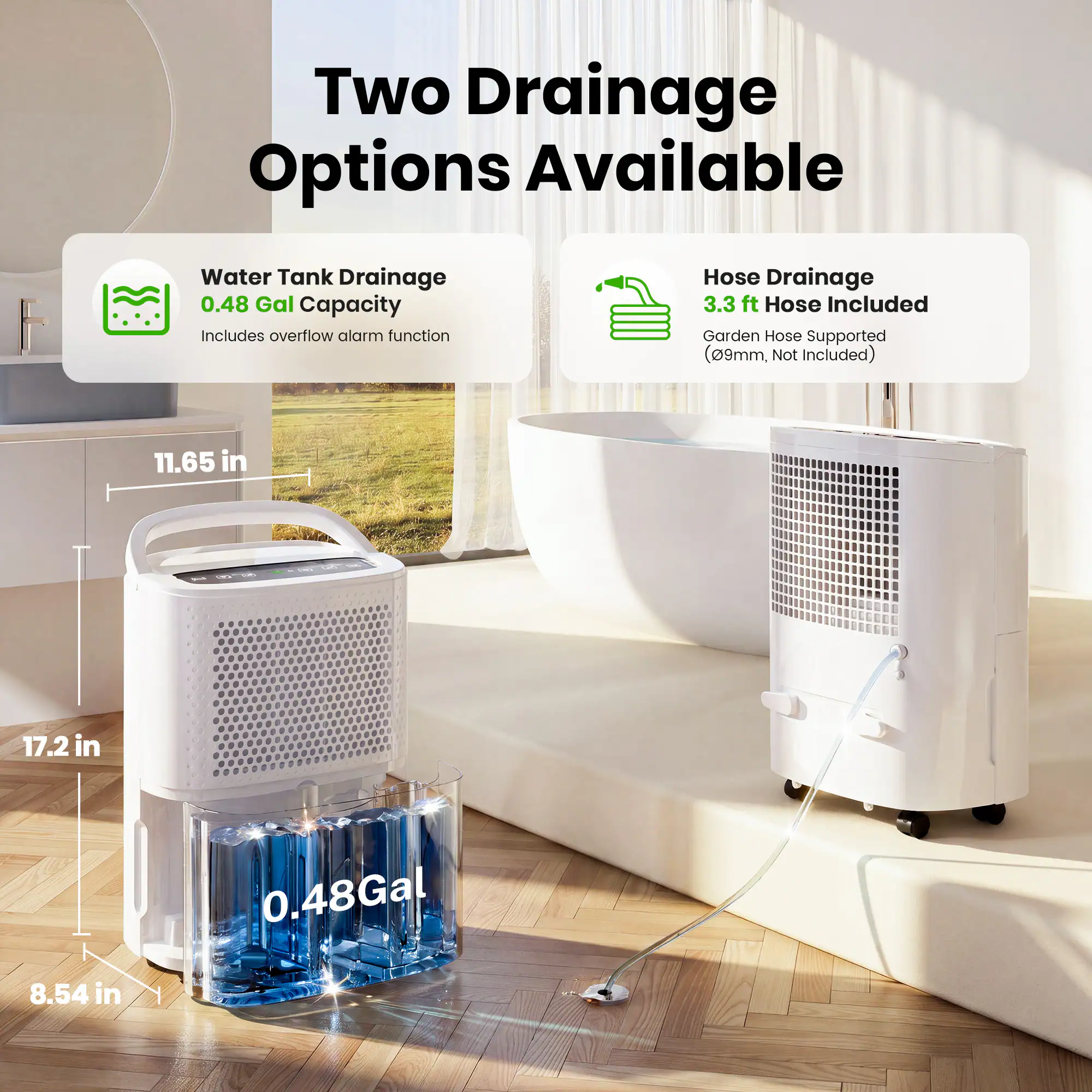 Two Drainage Options Available

Water Tank Drainage
0.48 Gal Capacity
Includes overflow alarm function

Hose Drainage
3.3 ft Hose Included
Garden Hose Supported (09mm, Not Included)

Dimensions:
11.65 in
17.2 in
8.54 in